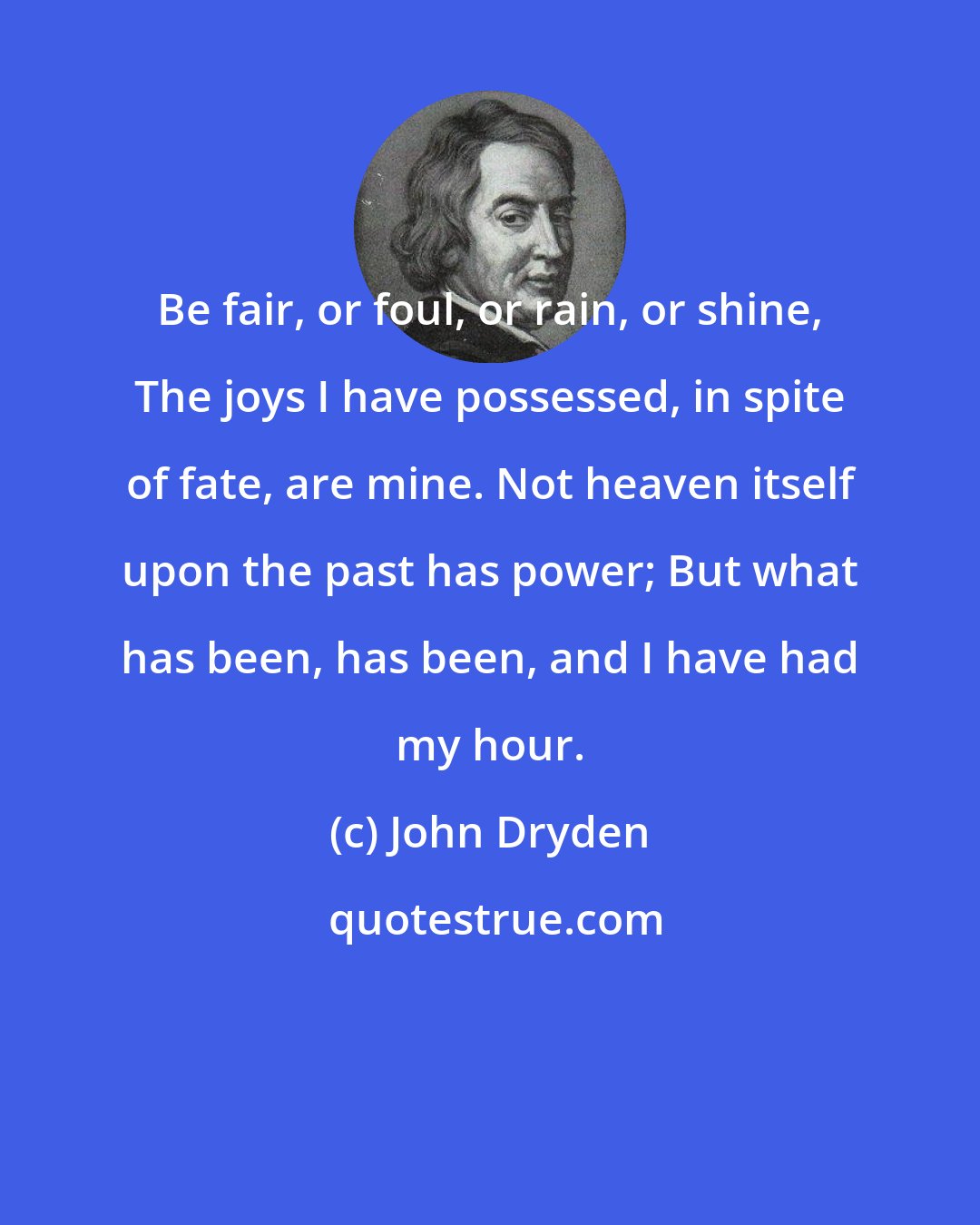 John Dryden: Be fair, or foul, or rain, or shine, The joys I have possessed, in spite of fate, are mine. Not heaven itself upon the past has power; But what has been, has been, and I have had my hour.