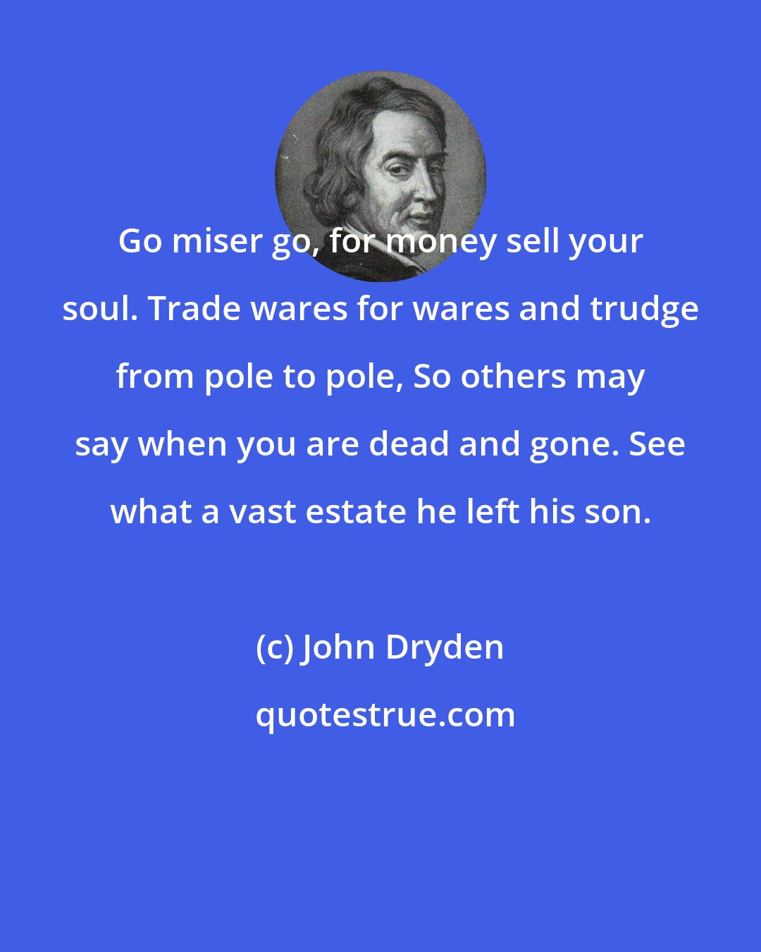 John Dryden: Go miser go, for money sell your soul. Trade wares for wares and trudge from pole to pole, So others may say when you are dead and gone. See what a vast estate he left his son.
