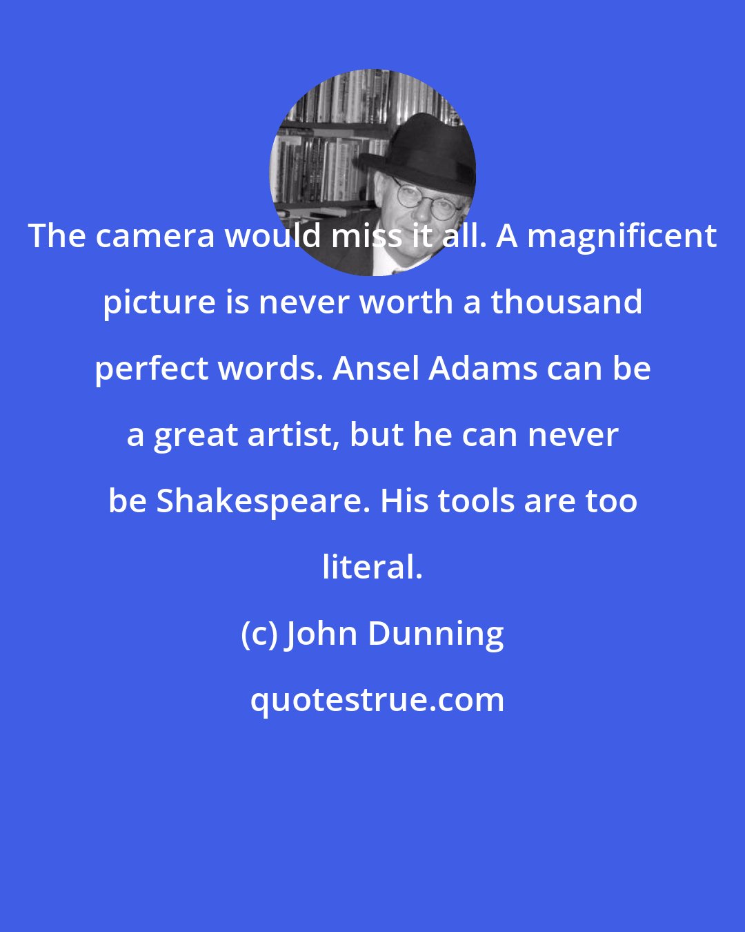John Dunning: The camera would miss it all. A magnificent picture is never worth a thousand perfect words. Ansel Adams can be a great artist, but he can never be Shakespeare. His tools are too literal.