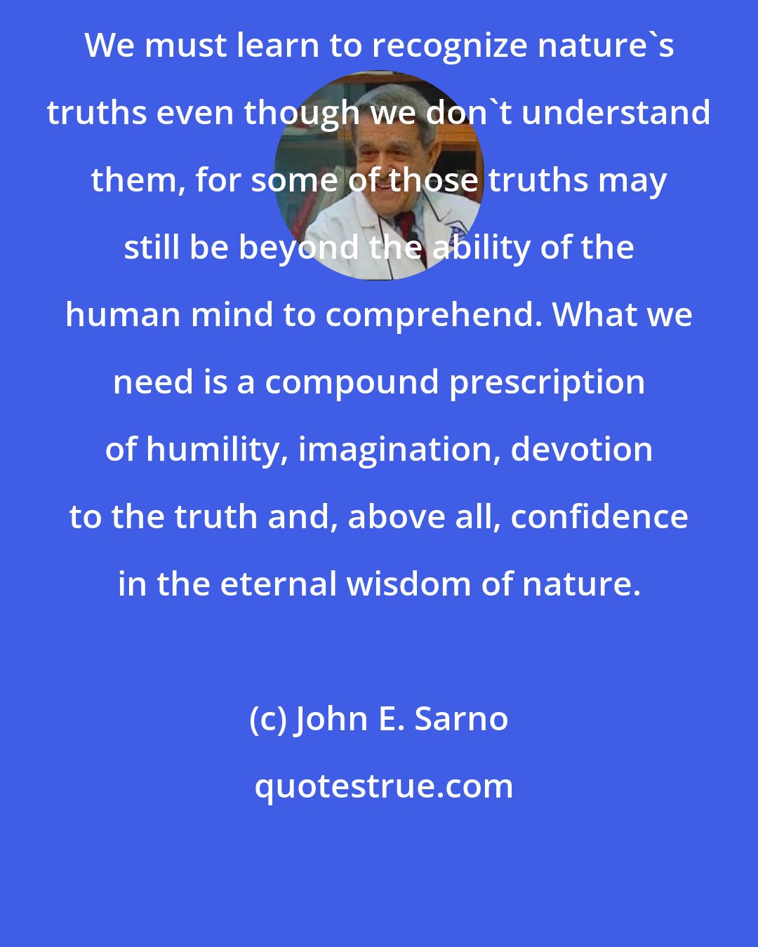 John E. Sarno: We must learn to recognize nature's truths even though we don't understand them, for some of those truths may still be beyond the ability of the human mind to comprehend. What we need is a compound prescription of humility, imagination, devotion to the truth and, above all, confidence in the eternal wisdom of nature.