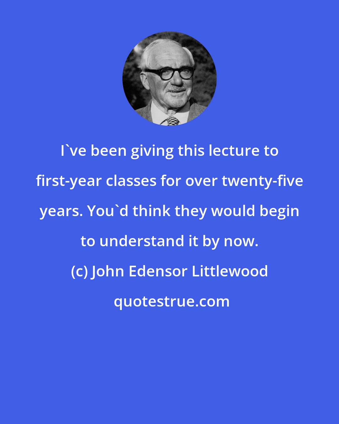 John Edensor Littlewood: I've been giving this lecture to first-year classes for over twenty-five years. You'd think they would begin to understand it by now.