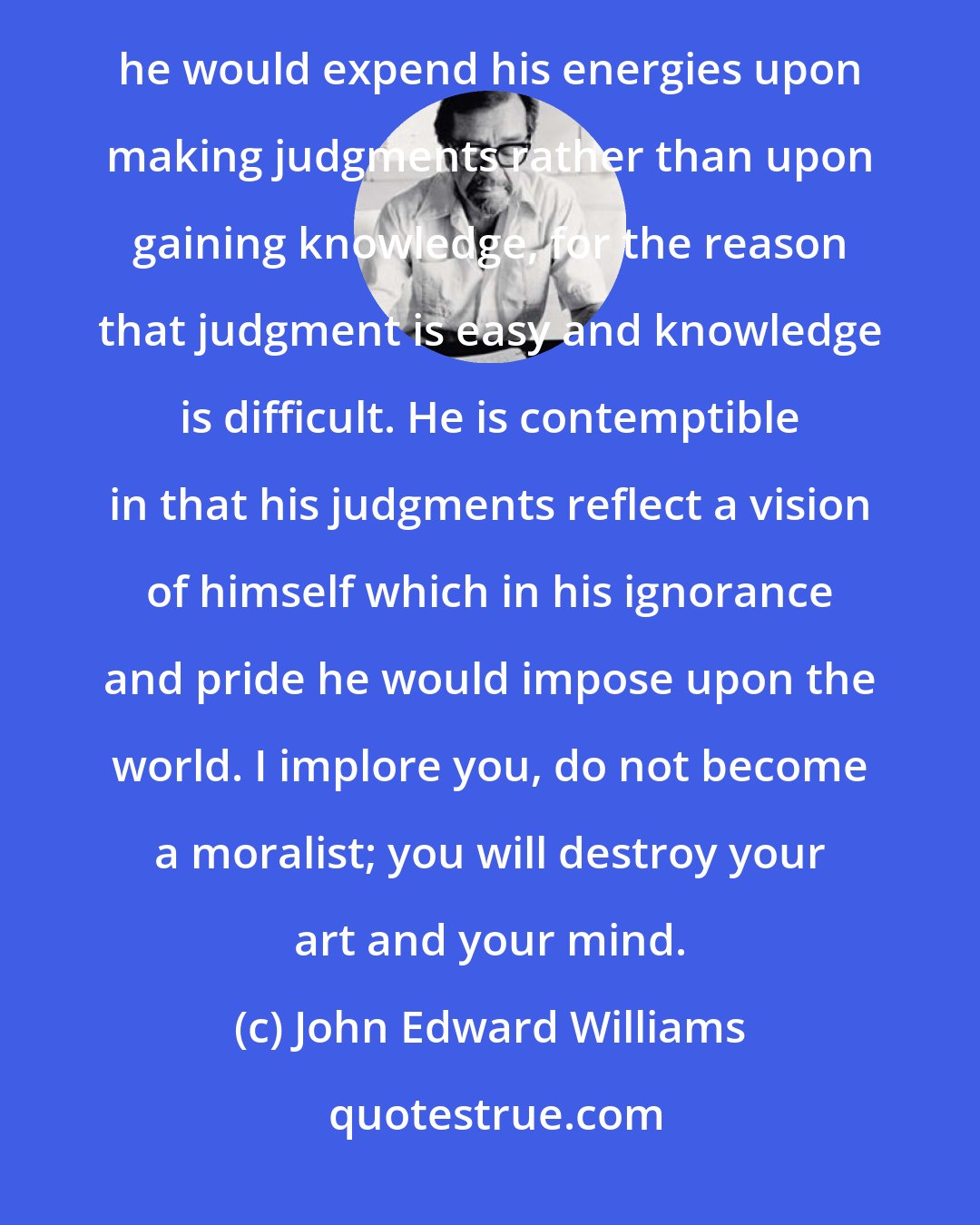 John Edward Williams: It seems to me that the moralist is the most useless and contemptible of creatures. He is useless in that he would expend his energies upon making judgments rather than upon gaining knowledge, for the reason that judgment is easy and knowledge is difficult. He is contemptible in that his judgments reflect a vision of himself which in his ignorance and pride he would impose upon the world. I implore you, do not become a moralist; you will destroy your art and your mind.