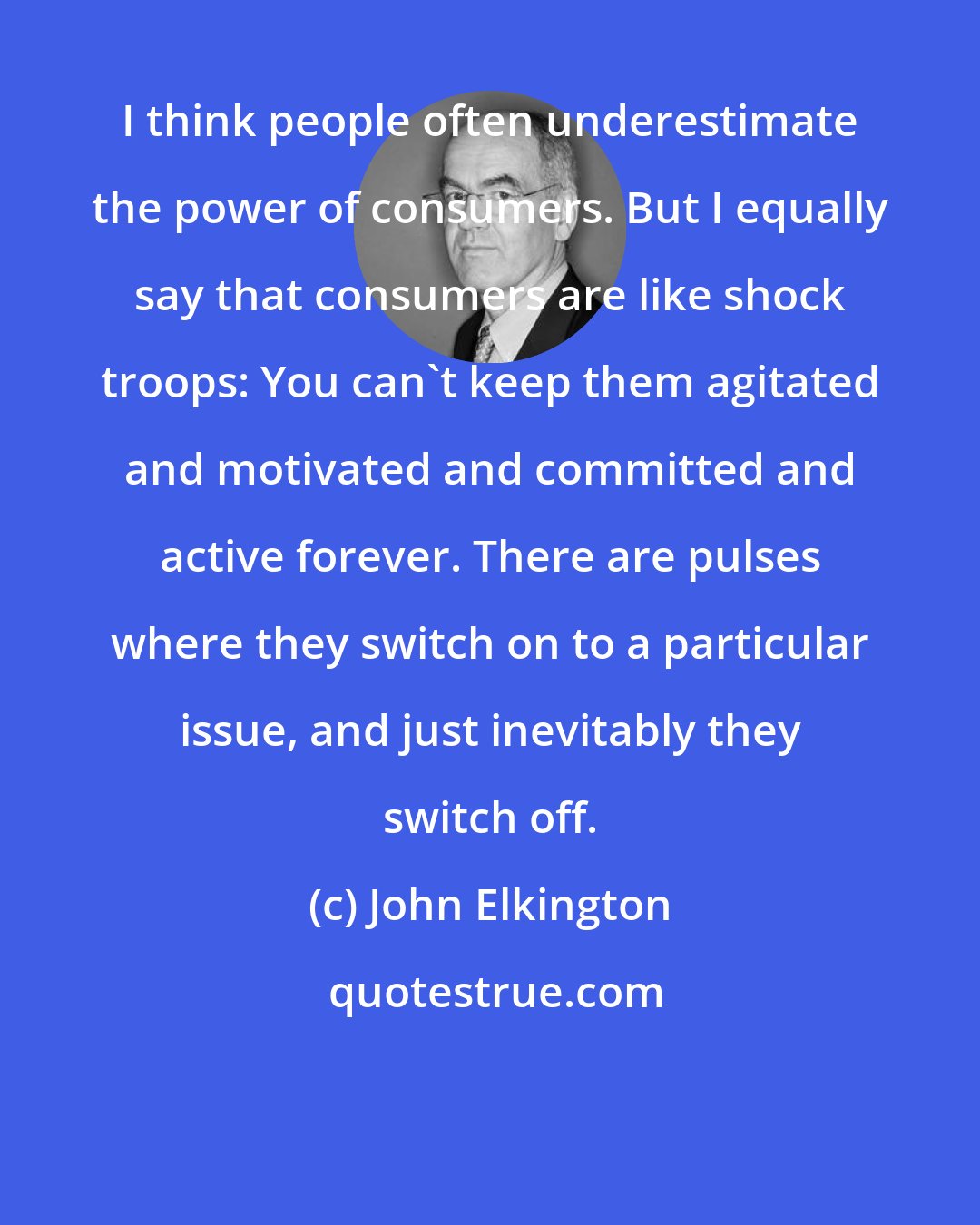 John Elkington: I think people often underestimate the power of consumers. But I equally say that consumers are like shock troops: You can't keep them agitated and motivated and committed and active forever. There are pulses where they switch on to a particular issue, and just inevitably they switch off.