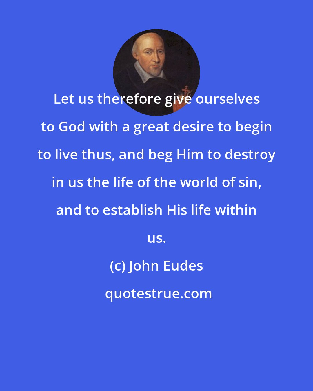 John Eudes: Let us therefore give ourselves to God with a great desire to begin to live thus, and beg Him to destroy in us the life of the world of sin, and to establish His life within us.