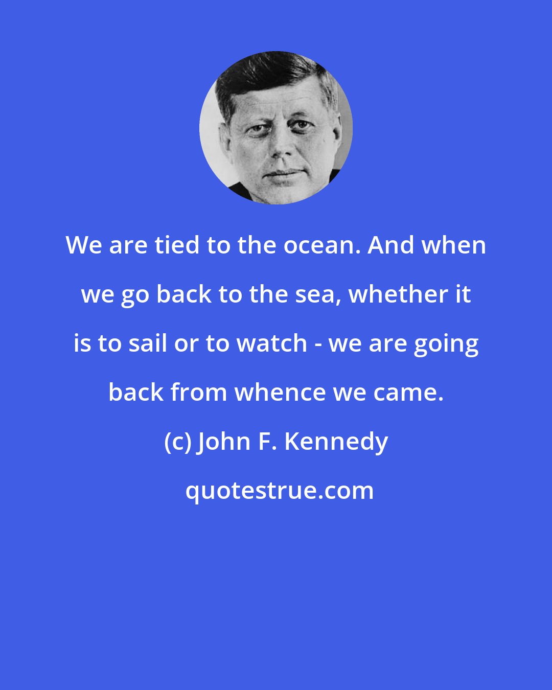 John F. Kennedy: We are tied to the ocean. And when we go back to the sea, whether it is to sail or to watch - we are going back from whence we came.