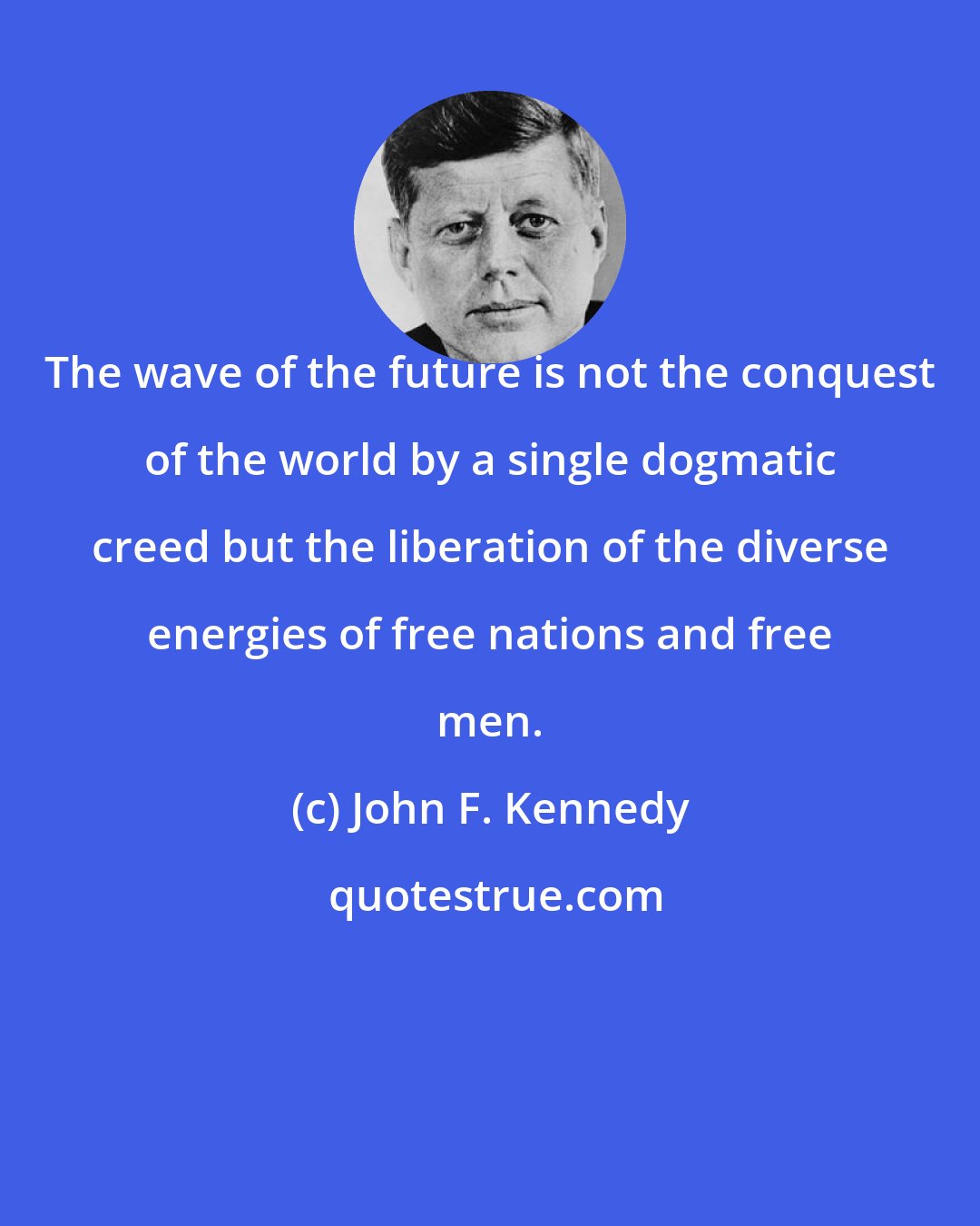 John F. Kennedy: The wave of the future is not the conquest of the world by a single dogmatic creed but the liberation of the diverse energies of free nations and free men.