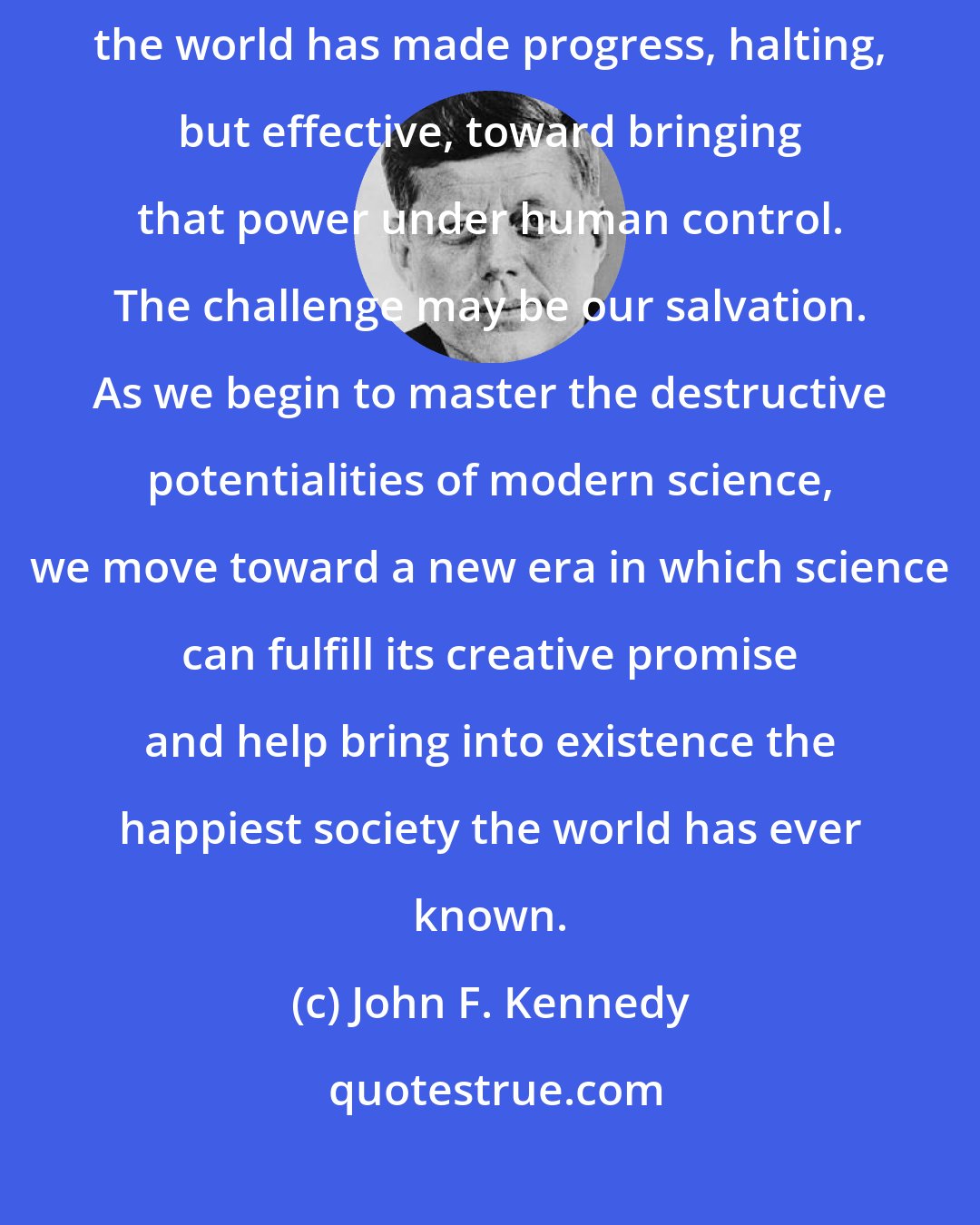 John F. Kennedy: In the years since man unlocked the power stored up within the atom, the world has made progress, halting, but effective, toward bringing that power under human control. The challenge may be our salvation. As we begin to master the destructive potentialities of modern science, we move toward a new era in which science can fulfill its creative promise and help bring into existence the happiest society the world has ever known.