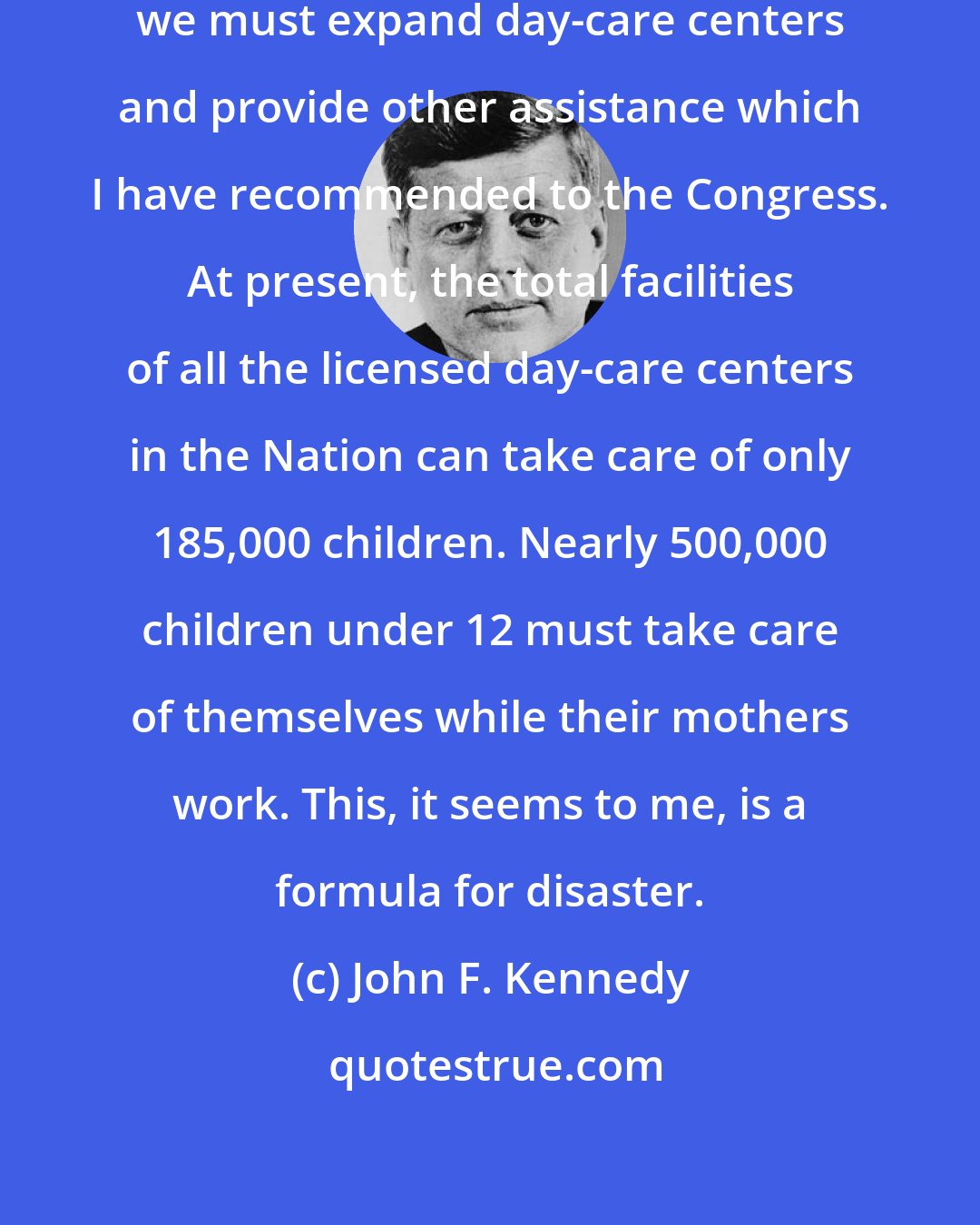 John F. Kennedy: It is for these reasons that I believe we must expand day-care centers and provide other assistance which I have recommended to the Congress. At present, the total facilities of all the licensed day-care centers in the Nation can take care of only 185,000 children. Nearly 500,000 children under 12 must take care of themselves while their mothers work. This, it seems to me, is a formula for disaster.