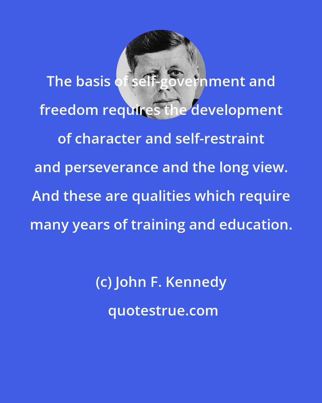 John F. Kennedy: The basis of self-government and freedom requires the development of character and self-restraint and perseverance and the long view. And these are qualities which require many years of training and education.