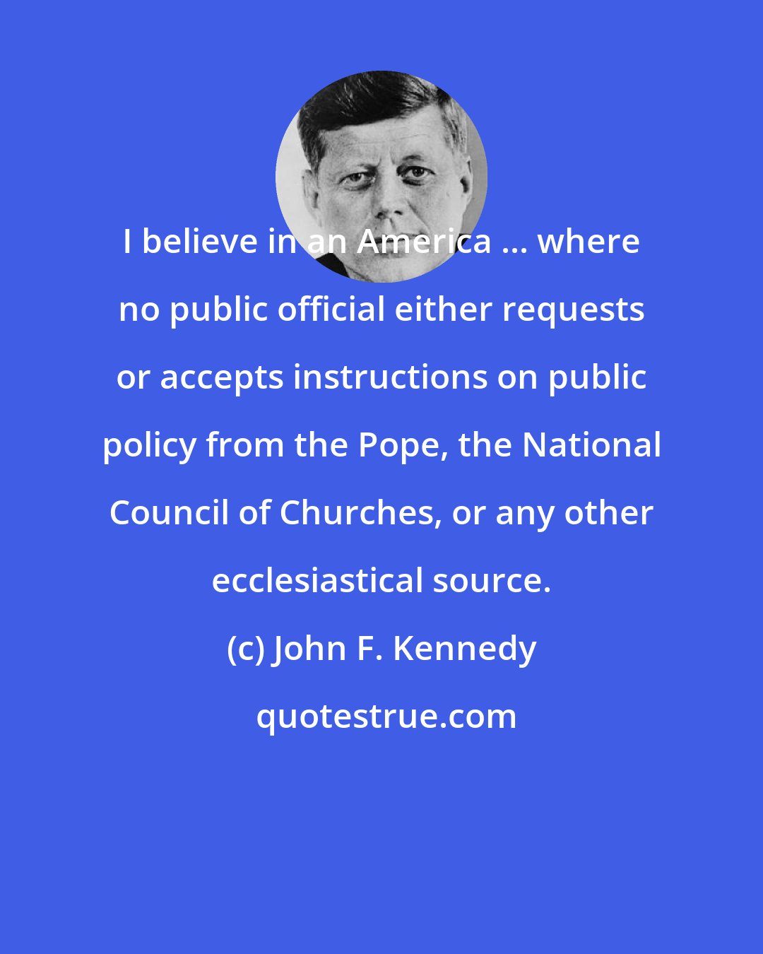 John F. Kennedy: I believe in an America ... where no public official either requests or accepts instructions on public policy from the Pope, the National Council of Churches, or any other ecclesiastical source.