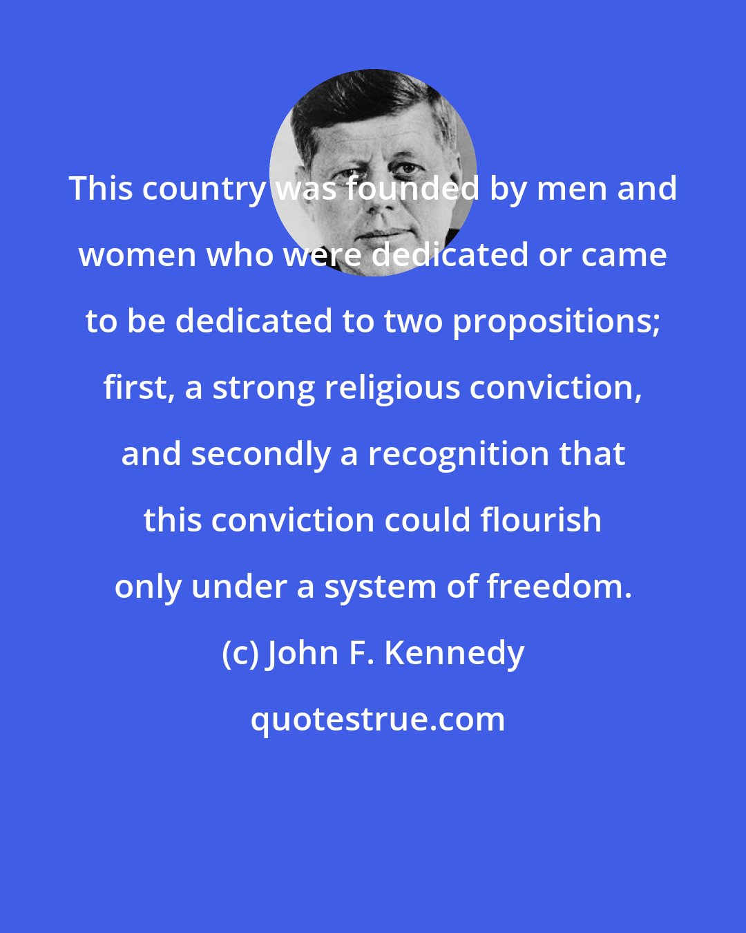 John F. Kennedy: This country was founded by men and women who were dedicated or came to be dedicated to two propositions; first, a strong religious conviction, and secondly a recognition that this conviction could flourish only under a system of freedom.