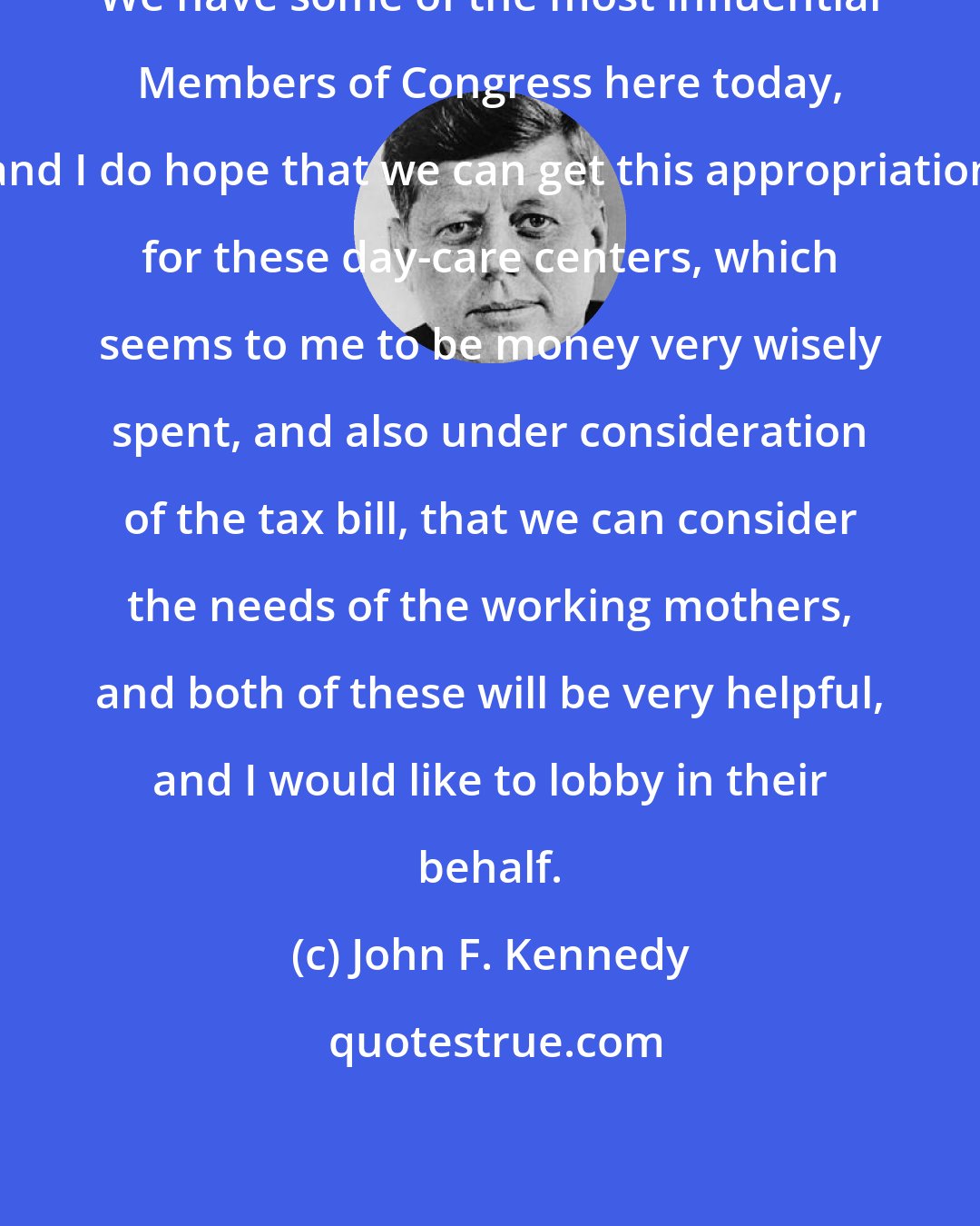 John F. Kennedy: We have some of the most influential Members of Congress here today, and I do hope that we can get this appropriation for these day-care centers, which seems to me to be money very wisely spent, and also under consideration of the tax bill, that we can consider the needs of the working mothers, and both of these will be very helpful, and I would like to lobby in their behalf.