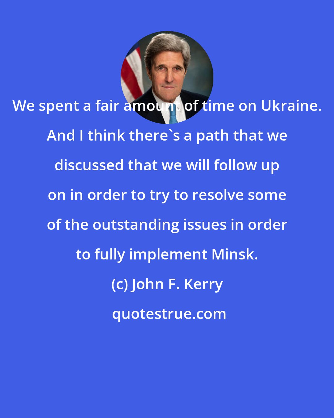John F. Kerry: We spent a fair amount of time on Ukraine. And I think there's a path that we discussed that we will follow up on in order to try to resolve some of the outstanding issues in order to fully implement Minsk.