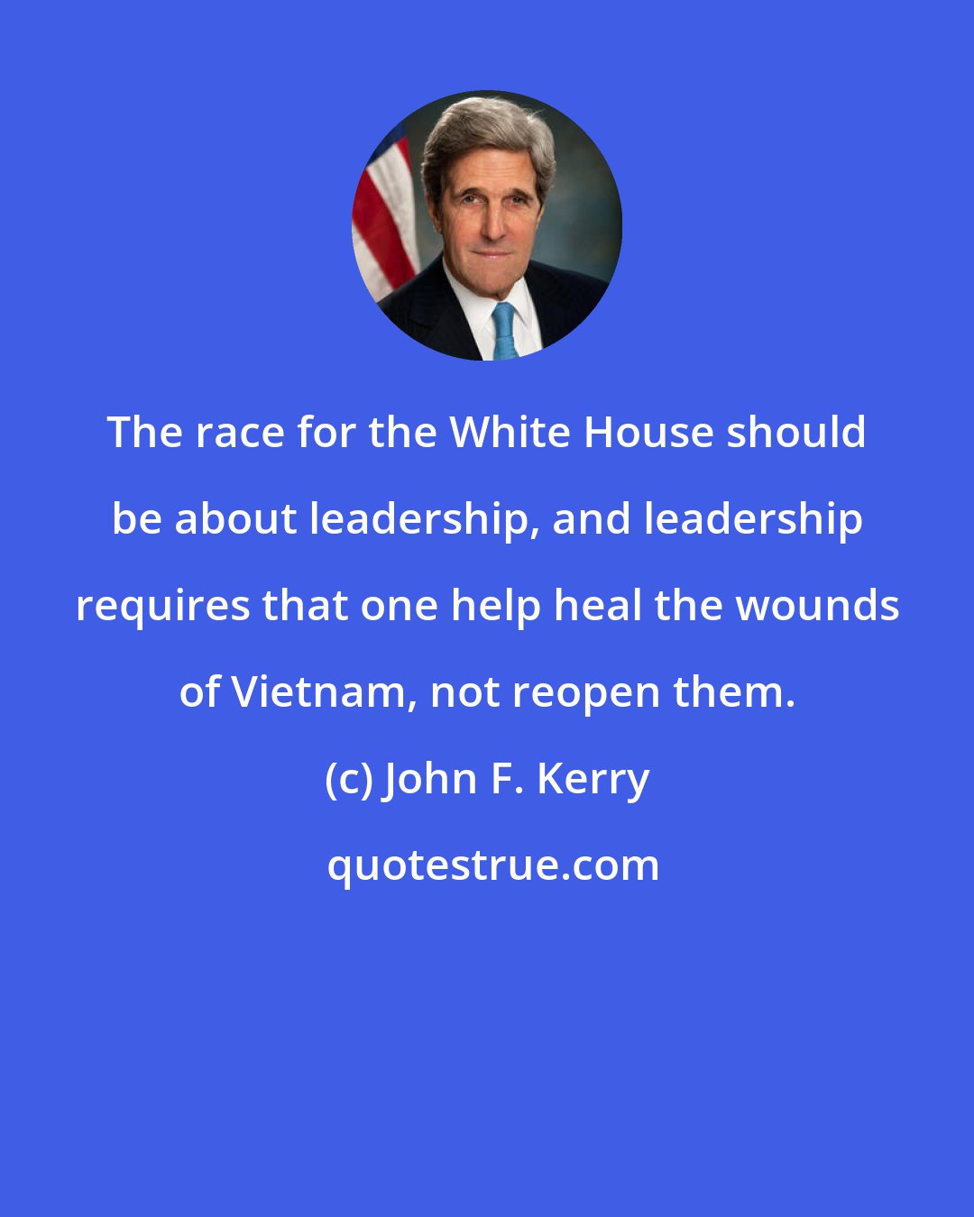 John F. Kerry: The race for the White House should be about leadership, and leadership requires that one help heal the wounds of Vietnam, not reopen them.