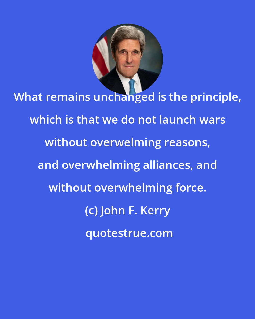 John F. Kerry: What remains unchanged is the principle, which is that we do not launch wars without overwelming reasons, and overwhelming alliances, and without overwhelming force.