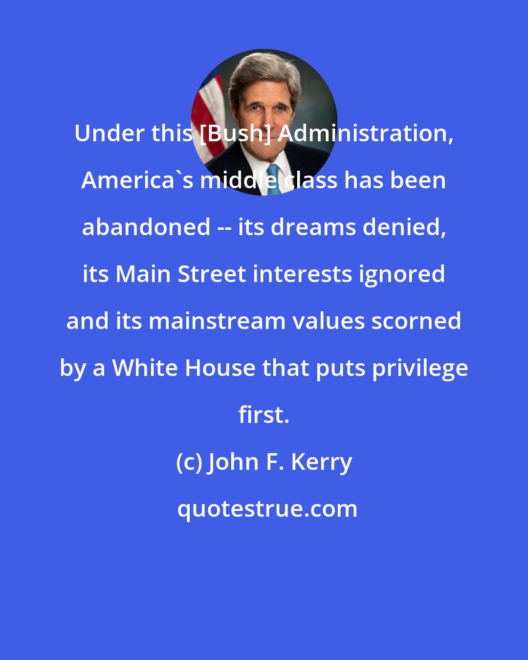 John F. Kerry: Under this [Bush] Administration, America's middle class has been abandoned -- its dreams denied, its Main Street interests ignored and its mainstream values scorned by a White House that puts privilege first.