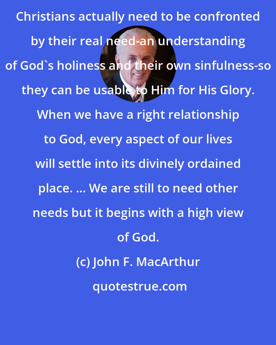 John F. MacArthur: Christians actually need to be confronted by their real need-an understanding of God's holiness and their own sinfulness-so they can be usable to Him for His Glory. When we have a right relationship to God, every aspect of our lives will settle into its divinely ordained place. ... We are still to need other needs but it begins with a high view of God.