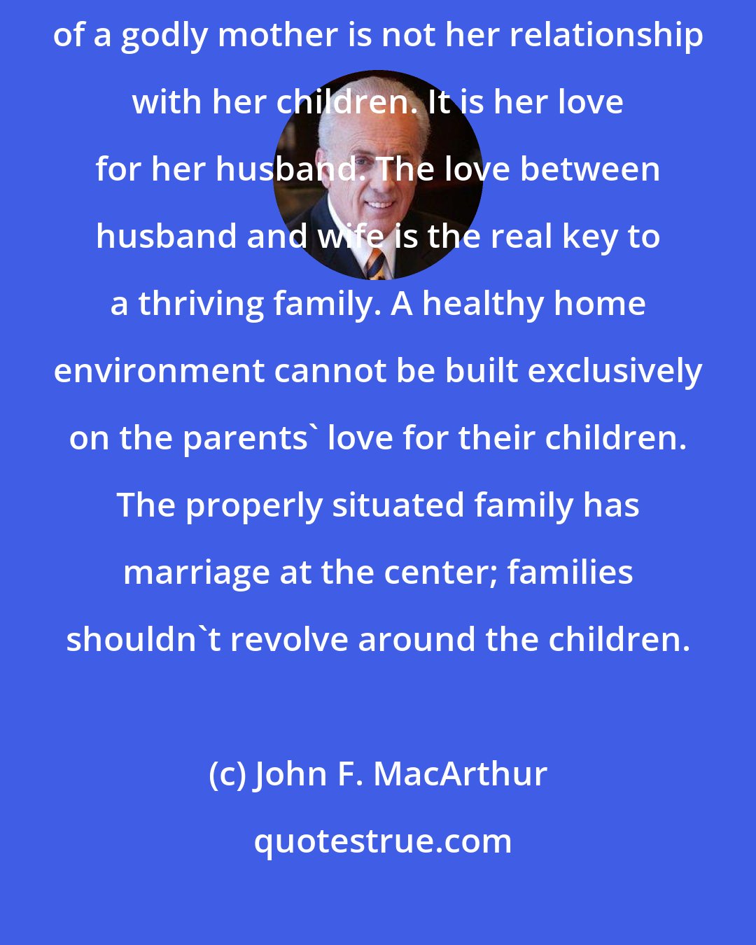 John F. MacArthur: Contrary to popular opinion, the most important characteristic of a godly mother is not her relationship with her children. It is her love for her husband. The love between husband and wife is the real key to a thriving family. A healthy home environment cannot be built exclusively on the parents' love for their children. The properly situated family has marriage at the center; families shouldn't revolve around the children.