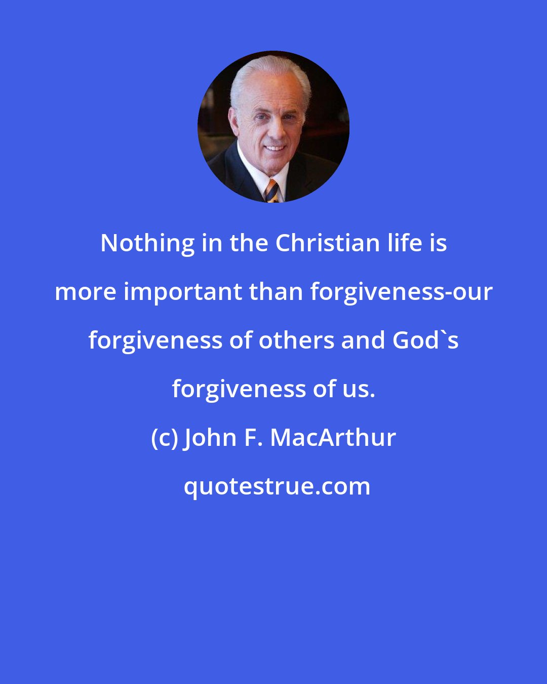 John F. MacArthur: Nothing in the Christian life is more important than forgiveness-our forgiveness of others and God's forgiveness of us.
