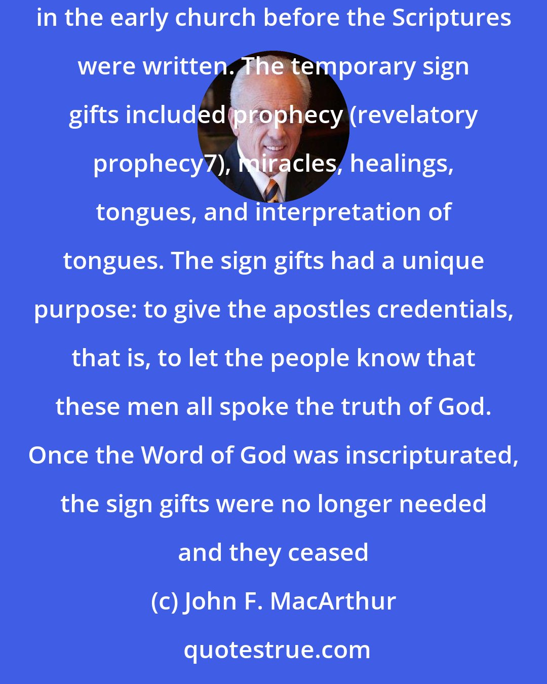 John F. MacArthur: These were specific enablements given to certain believers for the purpose of authenticating or confirming God's Word when it was proclaimed in the early church before the Scriptures were written. The temporary sign gifts included prophecy (revelatory prophecy7), miracles, healings, tongues, and interpretation of tongues. The sign gifts had a unique purpose: to give the apostles credentials, that is, to let the people know that these men all spoke the truth of God. Once the Word of God was inscripturated, the sign gifts were no longer needed and they ceased