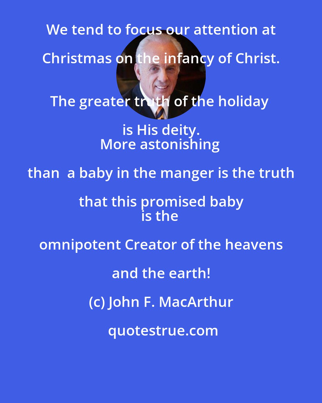 John F. MacArthur: We tend to focus our attention at Christmas on the infancy of Christ. 
The greater truth of the holiday is His deity. 
More astonishing than  a baby in the manger is the truth that this promised baby 
is the omnipotent Creator of the heavens and the earth!