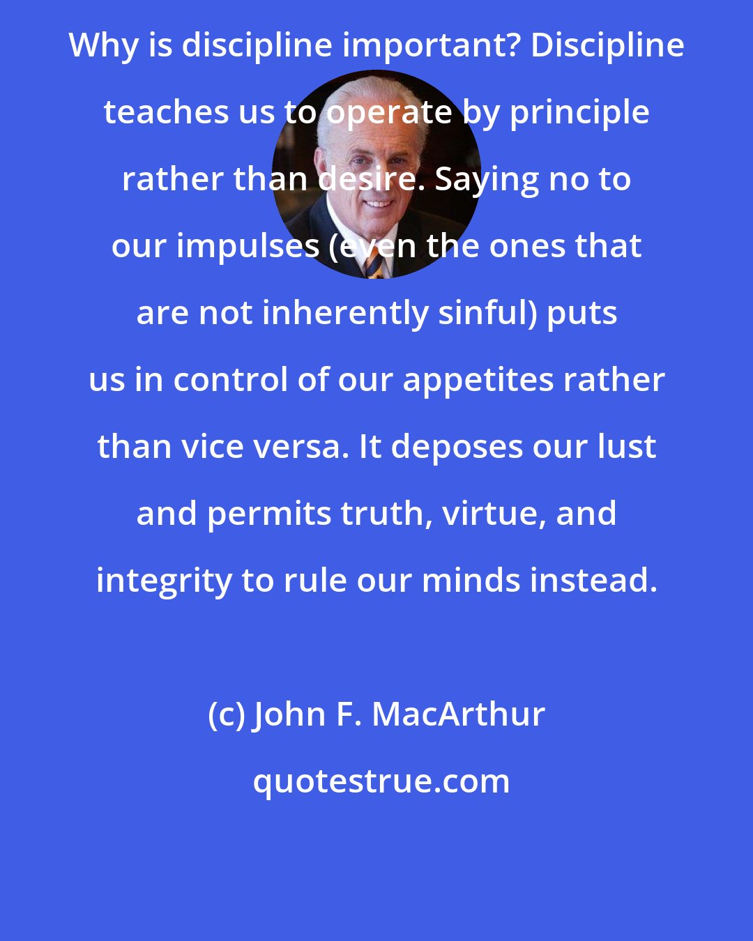 John F. MacArthur: Why is discipline important? Discipline teaches us to operate by principle rather than desire. Saying no to our impulses (even the ones that are not inherently sinful) puts us in control of our appetites rather than vice versa. It deposes our lust and permits truth, virtue, and integrity to rule our minds instead.