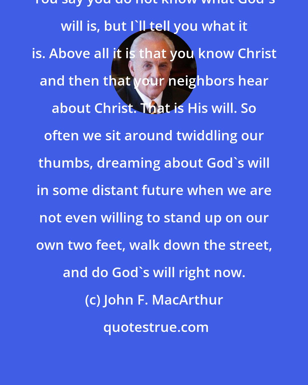 John F. MacArthur: You say you do not know what God's will is, but I'll tell you what it is. Above all it is that you know Christ and then that your neighbors hear about Christ. That is His will. So often we sit around twiddling our thumbs, dreaming about God's will in some distant future when we are not even willing to stand up on our own two feet, walk down the street, and do God's will right now.