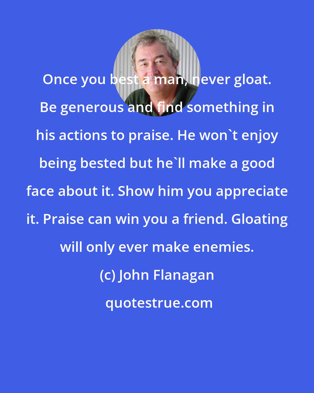 John Flanagan: Once you best a man, never gloat. Be generous and find something in his actions to praise. He won't enjoy being bested but he'll make a good face about it. Show him you appreciate it. Praise can win you a friend. Gloating will only ever make enemies.
