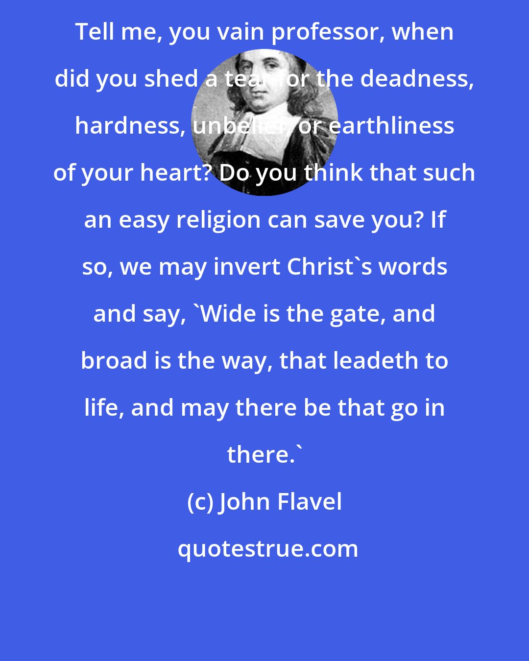 John Flavel: Tell me, you vain professor, when did you shed a tear for the deadness, hardness, unbelief, or earthliness of your heart? Do you think that such an easy religion can save you? If so, we may invert Christ's words and say, 'Wide is the gate, and broad is the way, that leadeth to life, and may there be that go in there.'