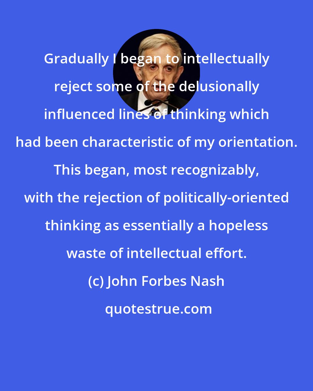 John Forbes Nash: Gradually I began to intellectually reject some of the delusionally influenced lines of thinking which had been characteristic of my orientation. This began, most recognizably, with the rejection of politically-oriented thinking as essentially a hopeless waste of intellectual effort.
