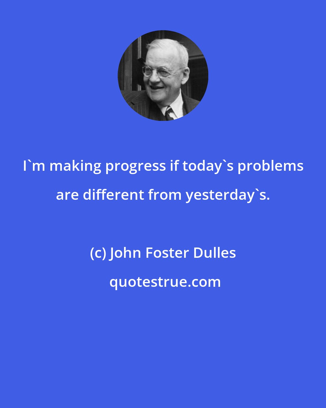 John Foster Dulles: I'm making progress if today's problems are different from yesterday's.