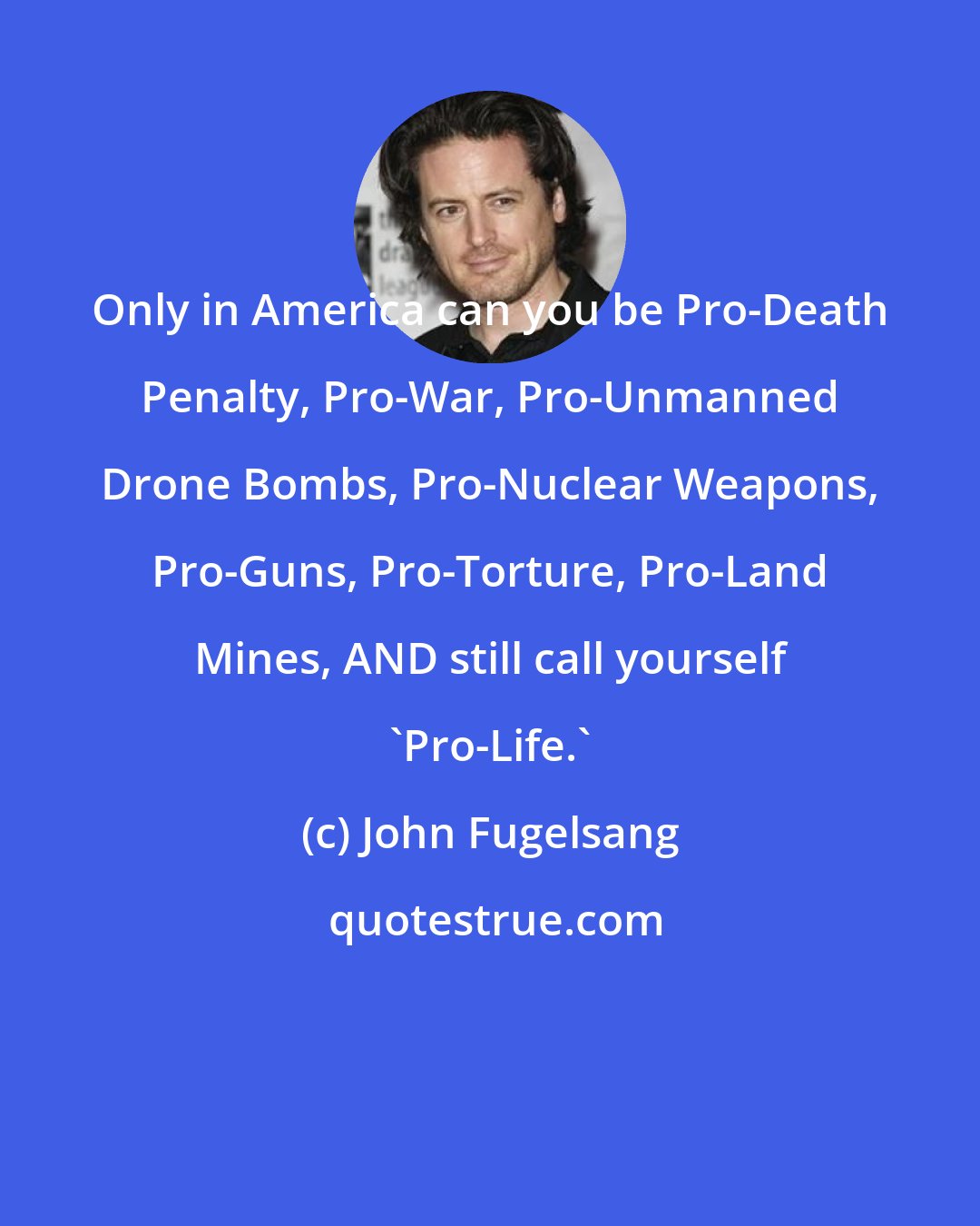 John Fugelsang: Only in America can you be Pro-Death Penalty, Pro-War, Pro-Unmanned Drone Bombs, Pro-Nuclear Weapons, Pro-Guns, Pro-Torture, Pro-Land Mines, AND still call yourself 'Pro-Life.'