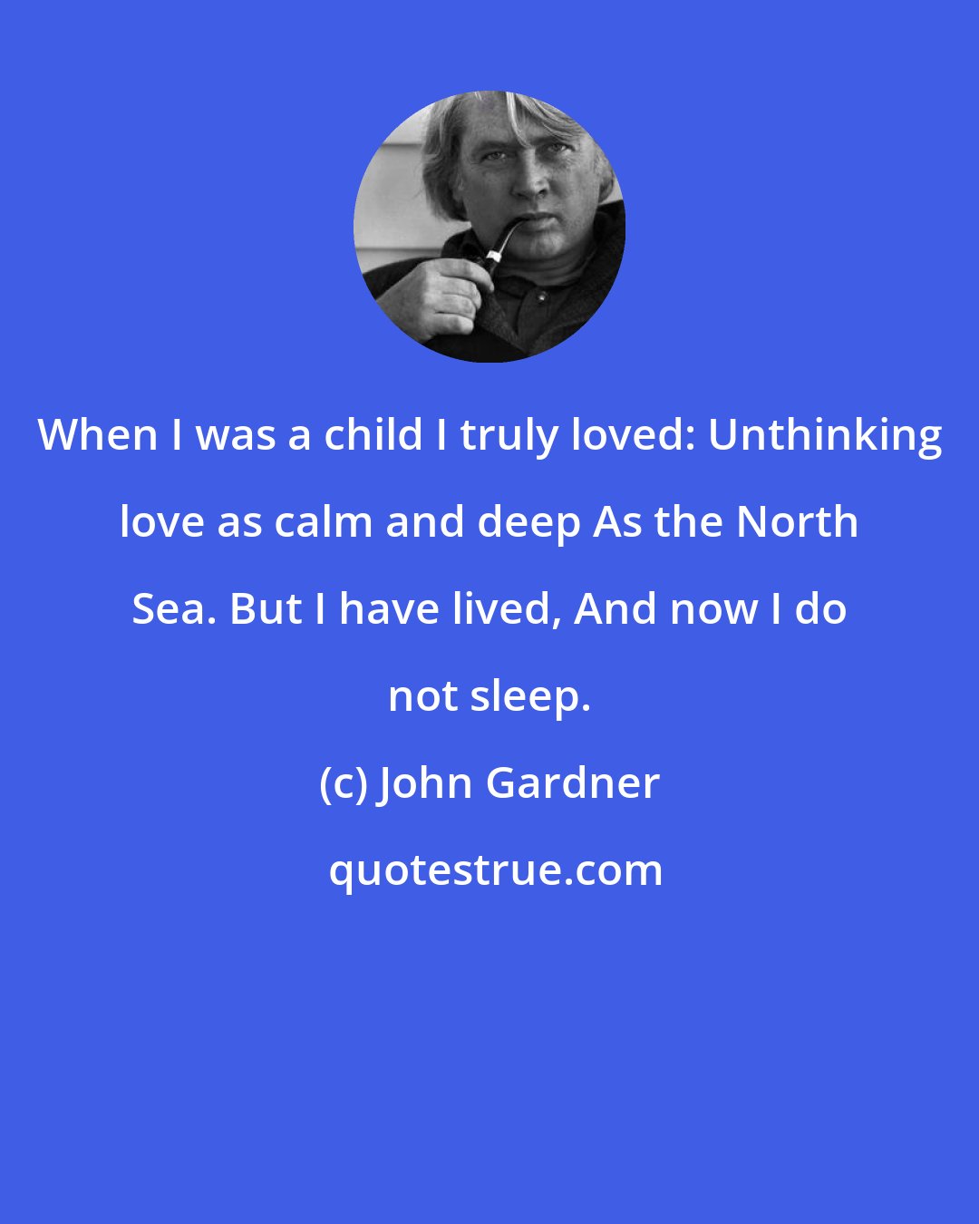 John Gardner: When I was a child I truly loved: Unthinking love as calm and deep As the North Sea. But I have lived, And now I do not sleep.