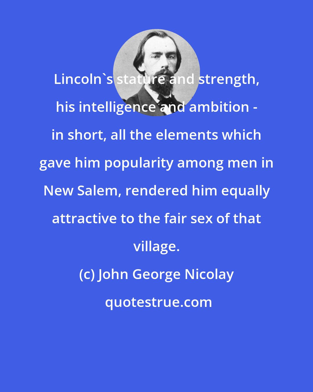 John George Nicolay: Lincoln's stature and strength, his intelligence and ambition - in short, all the elements which gave him popularity among men in New Salem, rendered him equally attractive to the fair sex of that village.