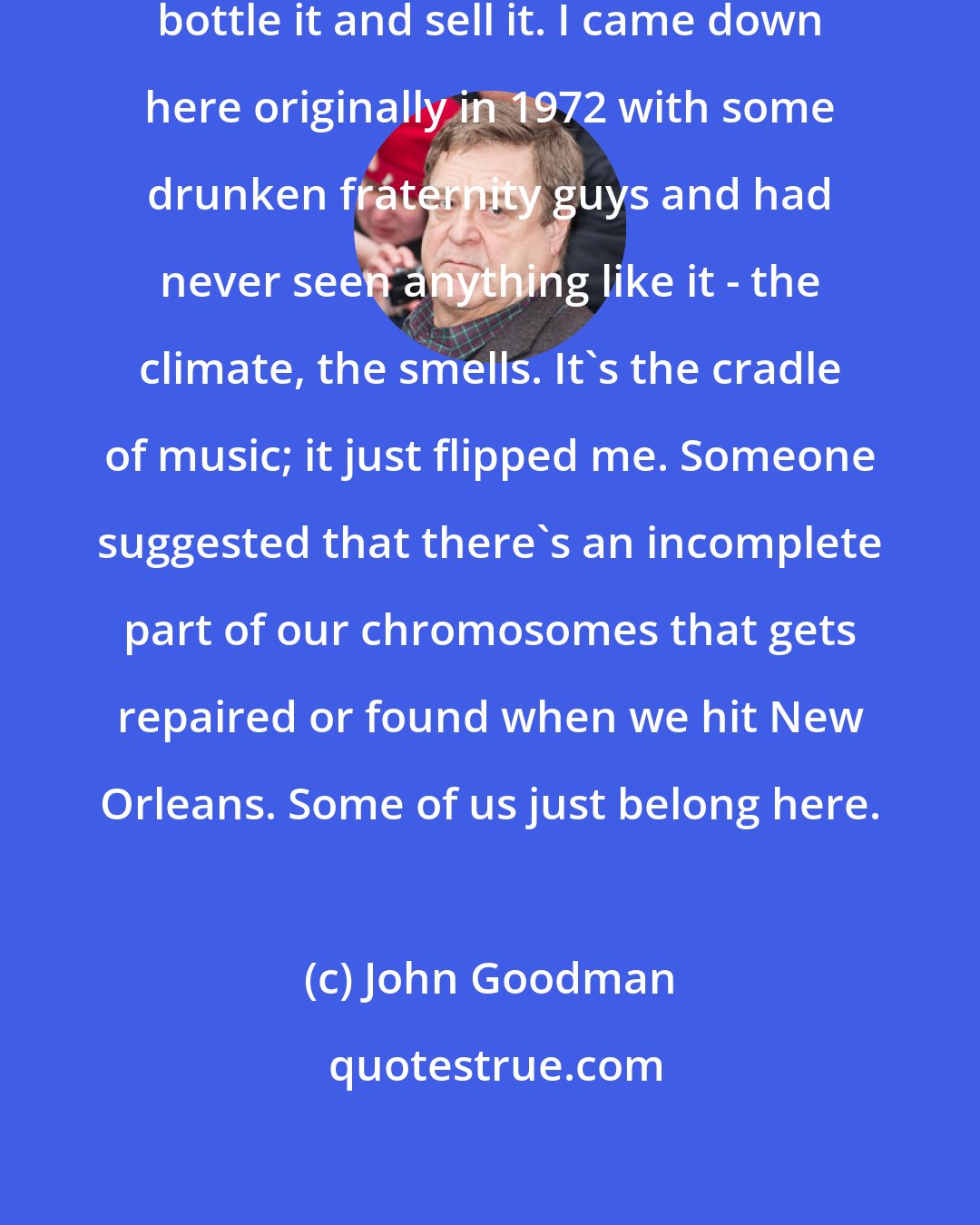 John Goodman: If I could put my finger on it, I'd bottle it and sell it. I came down here originally in 1972 with some drunken fraternity guys and had never seen anything like it - the climate, the smells. It's the cradle of music; it just flipped me. Someone suggested that there's an incomplete part of our chromosomes that gets repaired or found when we hit New Orleans. Some of us just belong here.