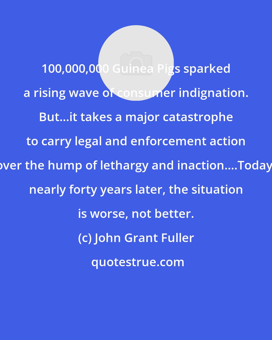 John Grant Fuller: 100,000,000 Guinea Pigs sparked a rising wave of consumer indignation. But...it takes a major catastrophe to carry legal and enforcement action over the hump of lethargy and inaction....Today, nearly forty years later, the situation is worse, not better.