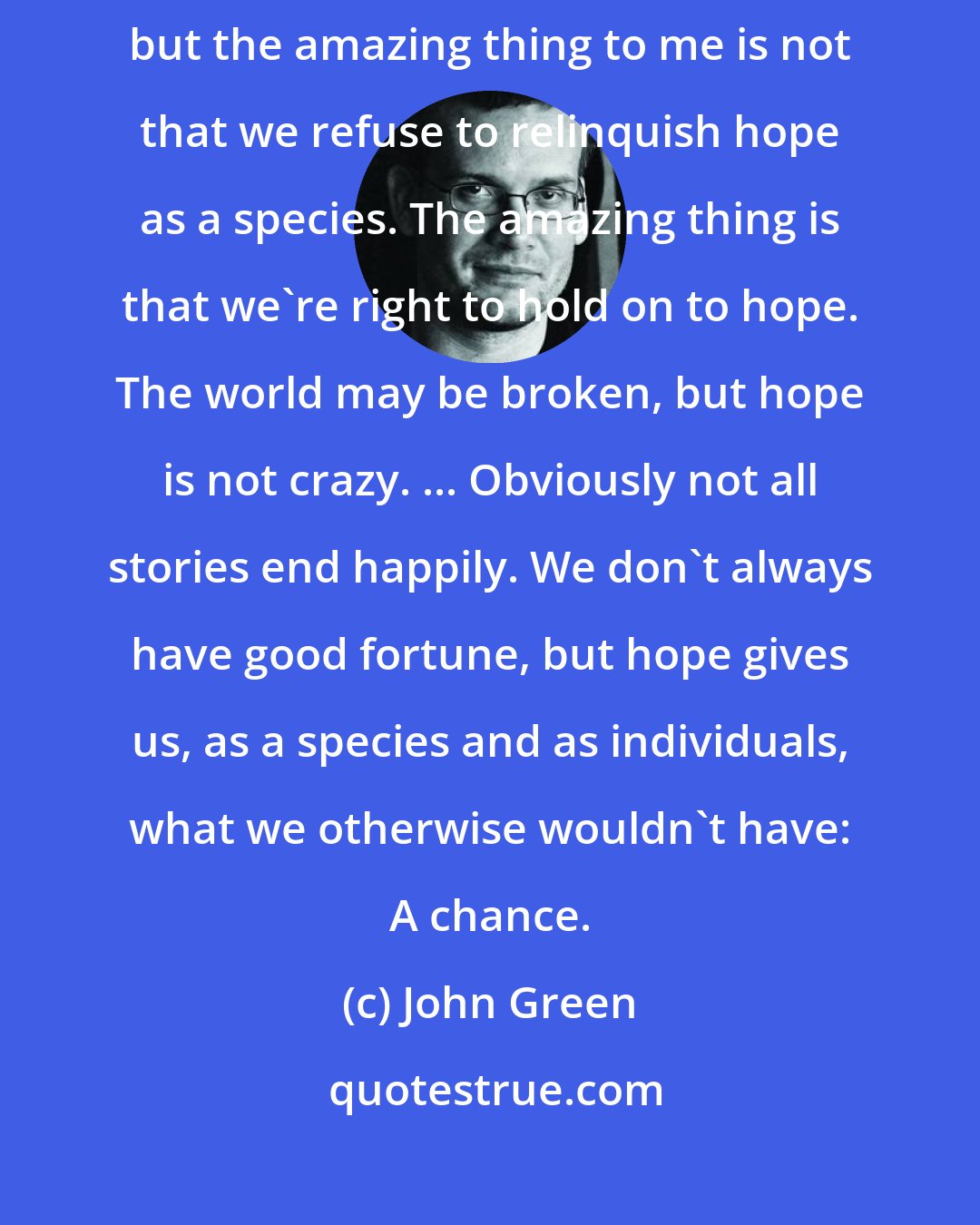 John Green: We live in this irreparably broken world, and I don't wish to deny reality, but the amazing thing to me is not that we refuse to relinquish hope as a species. The amazing thing is that we're right to hold on to hope. The world may be broken, but hope is not crazy. ... Obviously not all stories end happily. We don't always have good fortune, but hope gives us, as a species and as individuals, what we otherwise wouldn't have: A chance.
