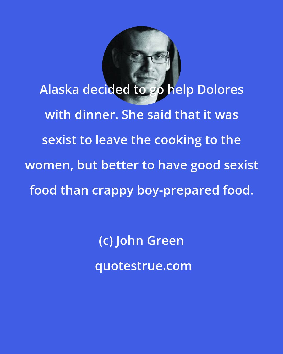 John Green: Alaska decided to go help Dolores with dinner. She said that it was sexist to leave the cooking to the women, but better to have good sexist food than crappy boy-prepared food.