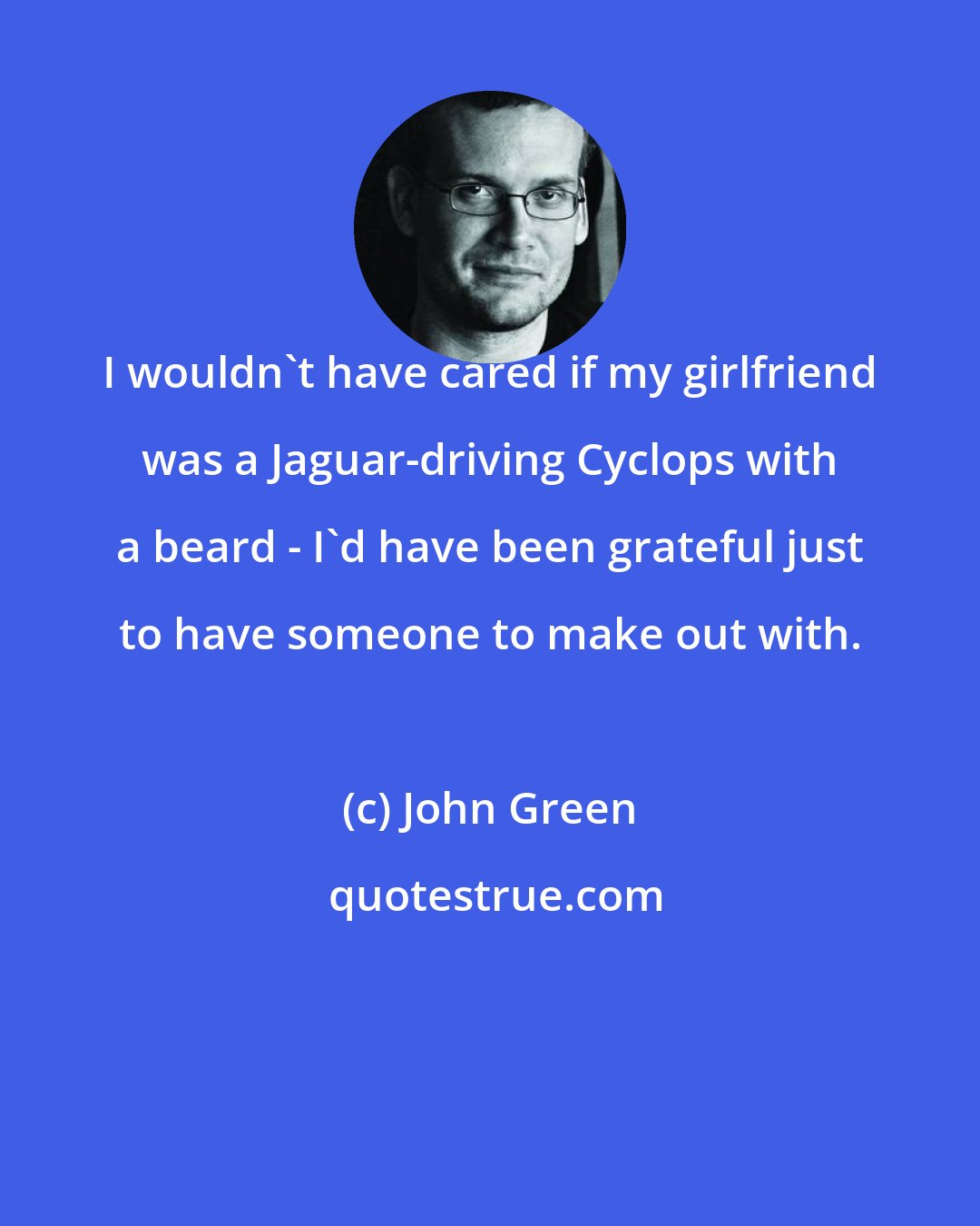 John Green: I wouldn't have cared if my girlfriend was a Jaguar-driving Cyclops with a beard - I'd have been grateful just to have someone to make out with.