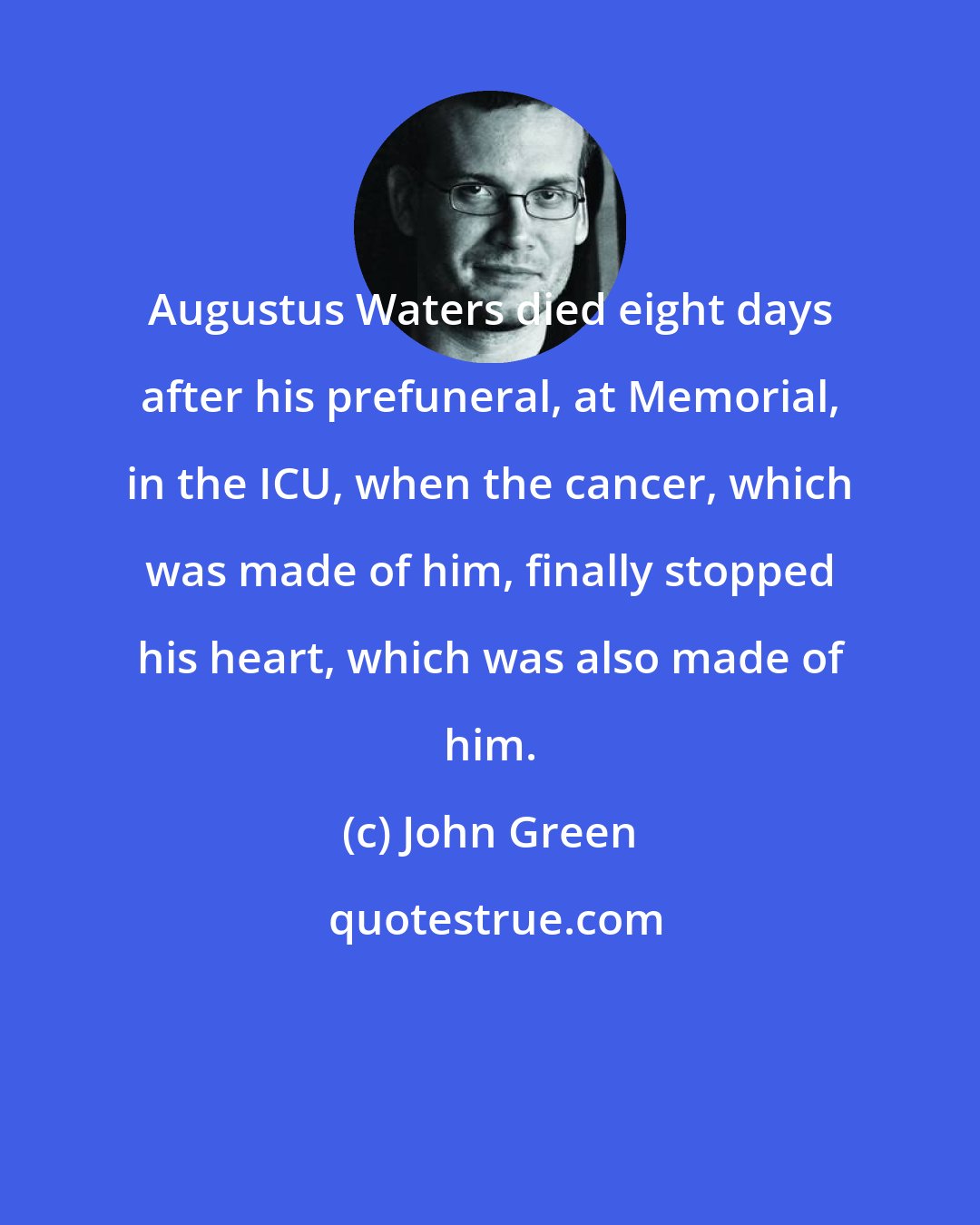John Green: Augustus Waters died eight days after his prefuneral, at Memorial, in the ICU, when the cancer, which was made of him, finally stopped his heart, which was also made of him.
