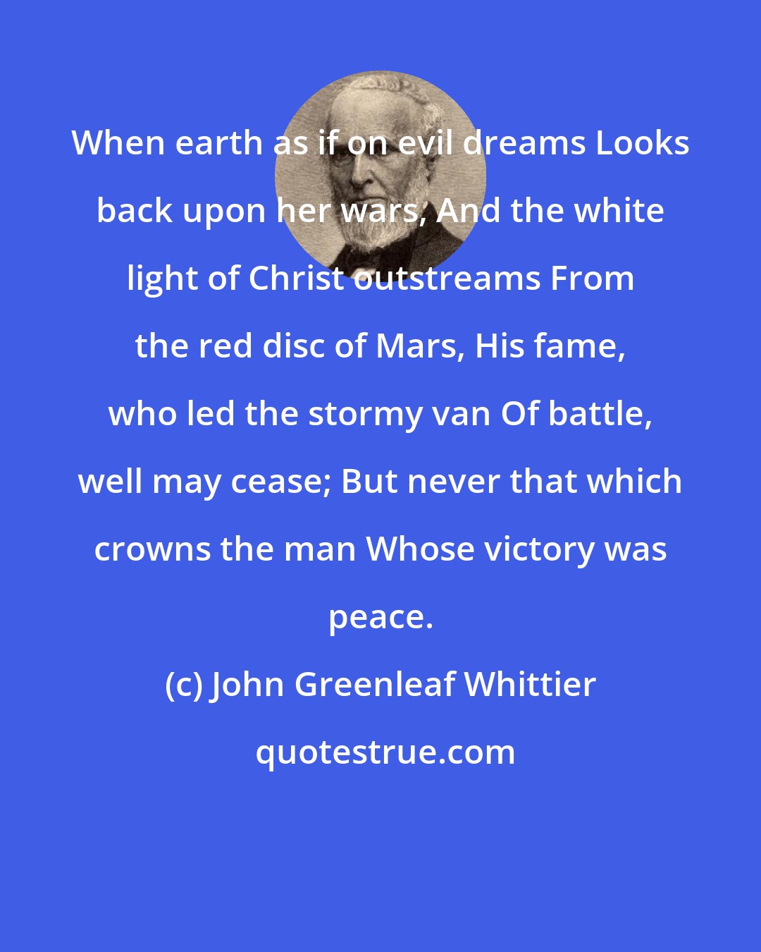 John Greenleaf Whittier: When earth as if on evil dreams Looks back upon her wars, And the white light of Christ outstreams From the red disc of Mars, His fame, who led the stormy van Of battle, well may cease; But never that which crowns the man Whose victory was peace.