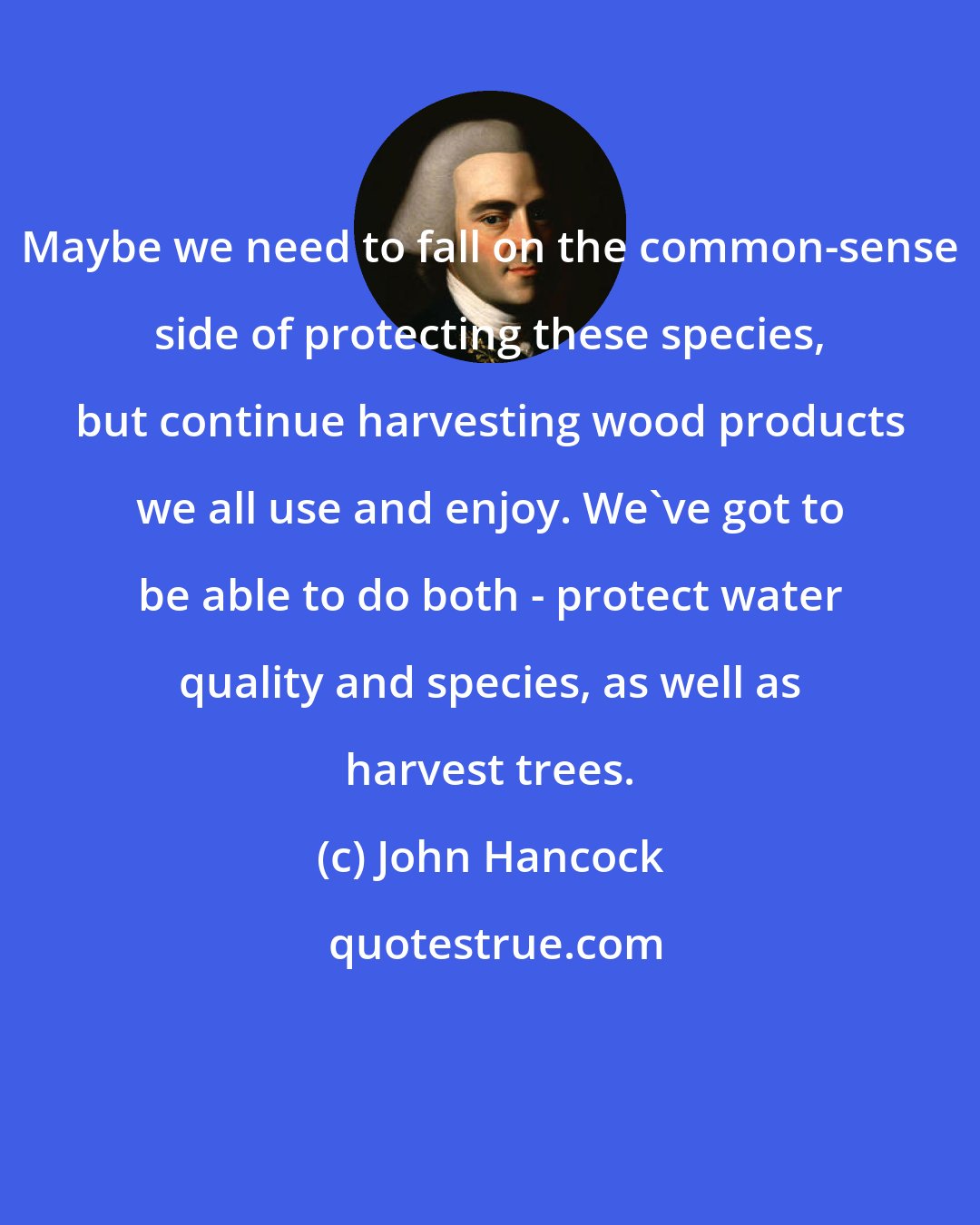 John Hancock: Maybe we need to fall on the common-sense side of protecting these species, but continue harvesting wood products we all use and enjoy. We've got to be able to do both - protect water quality and species, as well as harvest trees.