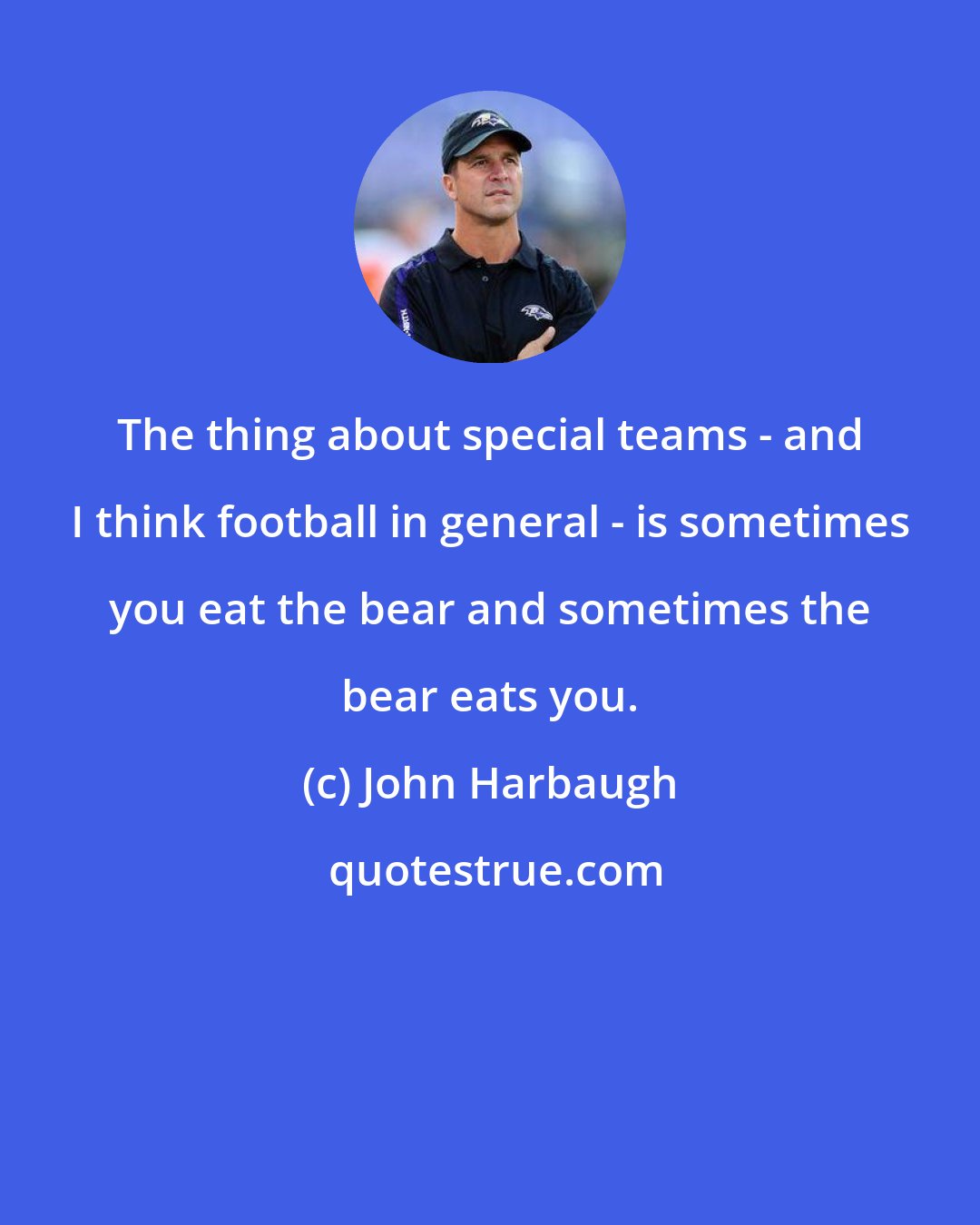 John Harbaugh: The thing about special teams - and I think football in general - is sometimes you eat the bear and sometimes the bear eats you.