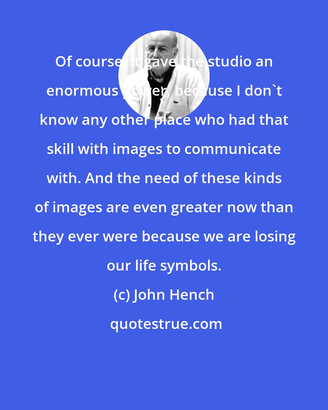 John Hench: Of course, it gave the studio an enormous power, because I don't know any other place who had that skill with images to communicate with. And the need of these kinds of images are even greater now than they ever were because we are losing our life symbols.