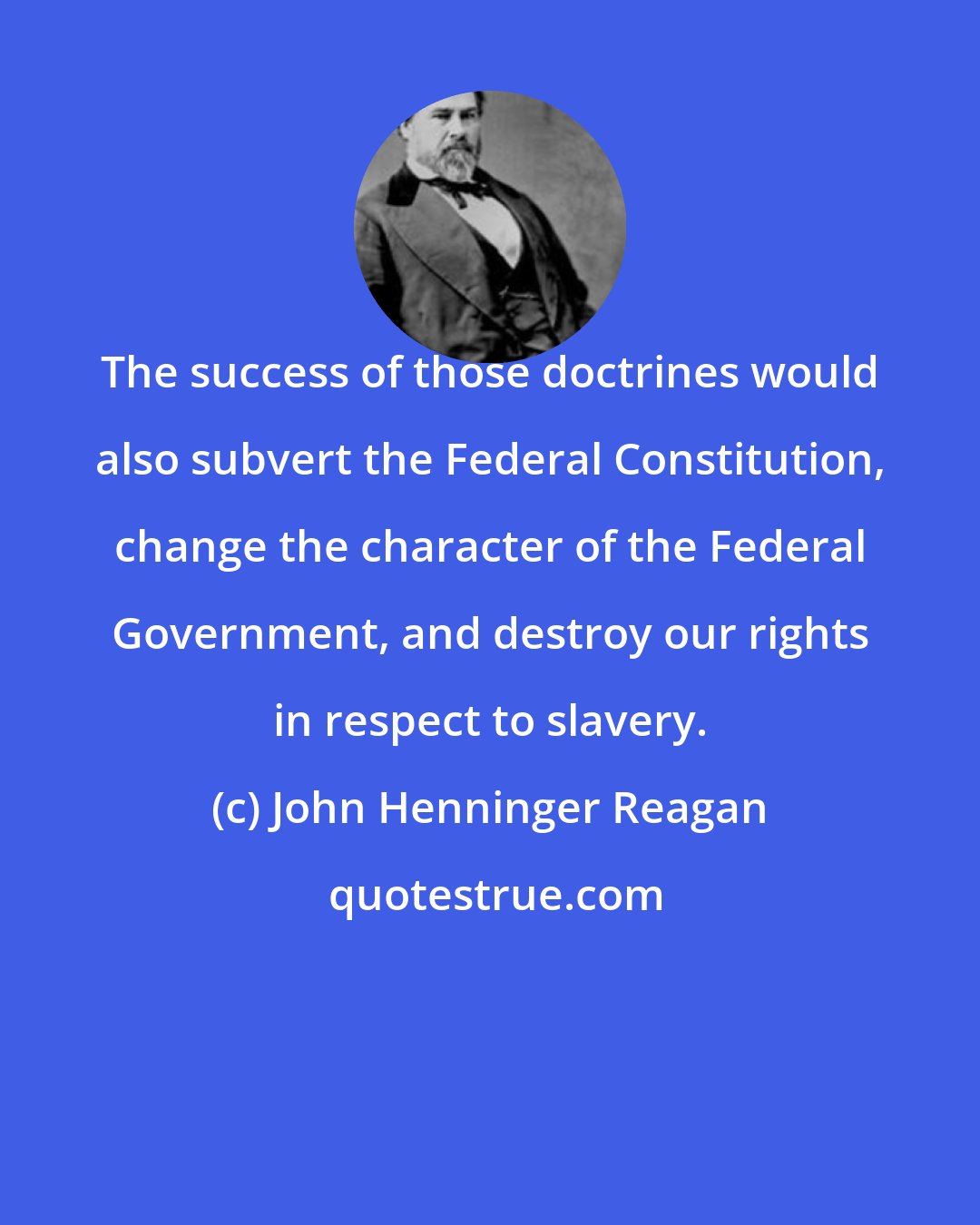 John Henninger Reagan: The success of those doctrines would also subvert the Federal Constitution, change the character of the Federal Government, and destroy our rights in respect to slavery.