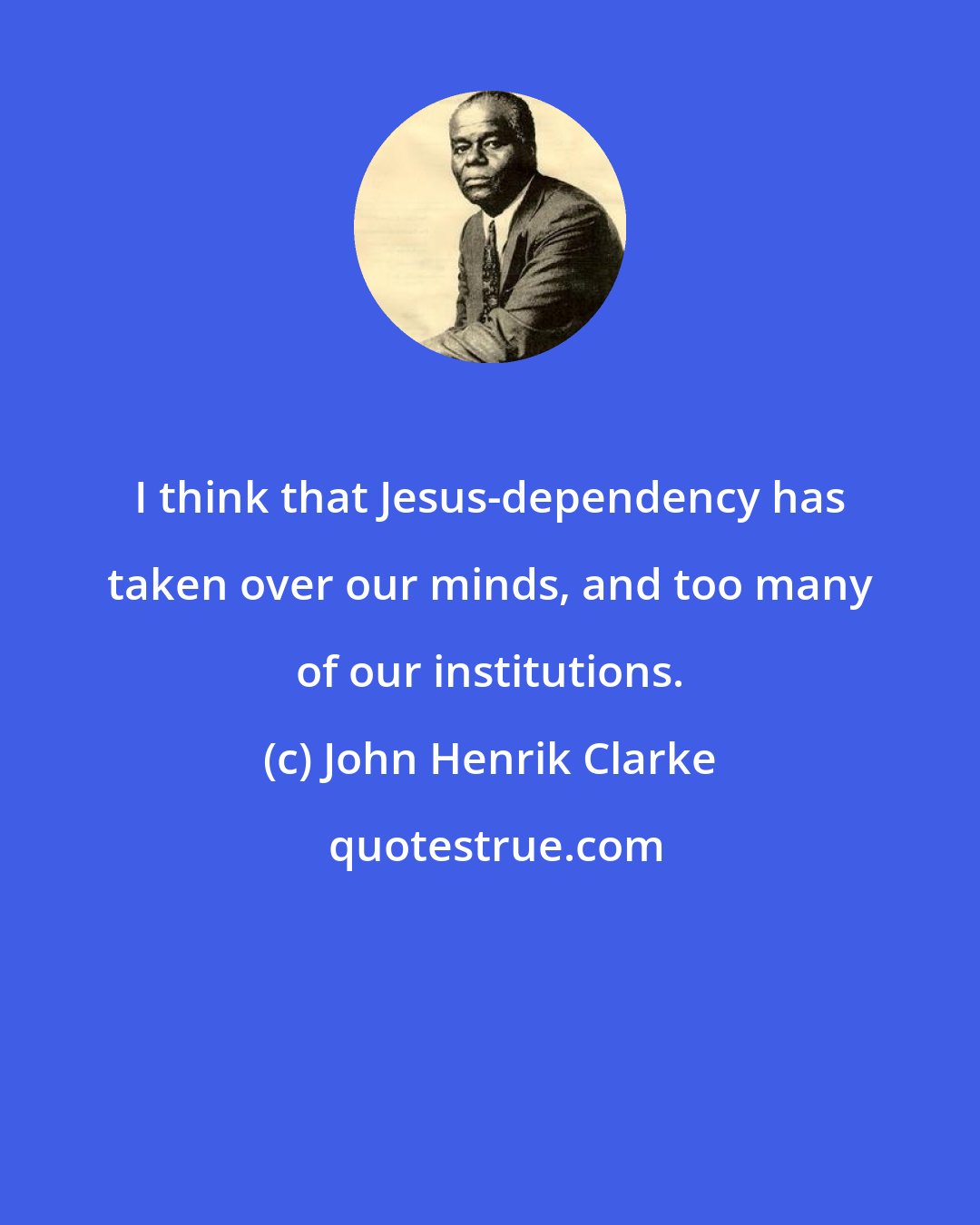 John Henrik Clarke: I think that Jesus-dependency has taken over our minds, and too many of our institutions.
