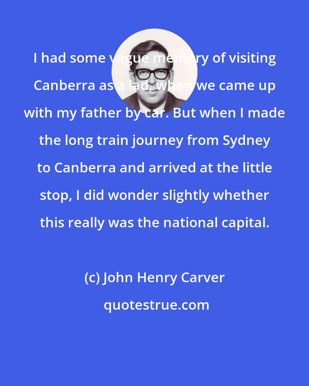 John Henry Carver: I had some vague memory of visiting Canberra as a lad, when we came up with my father by car. But when I made the long train journey from Sydney to Canberra and arrived at the little stop, I did wonder slightly whether this really was the national capital.