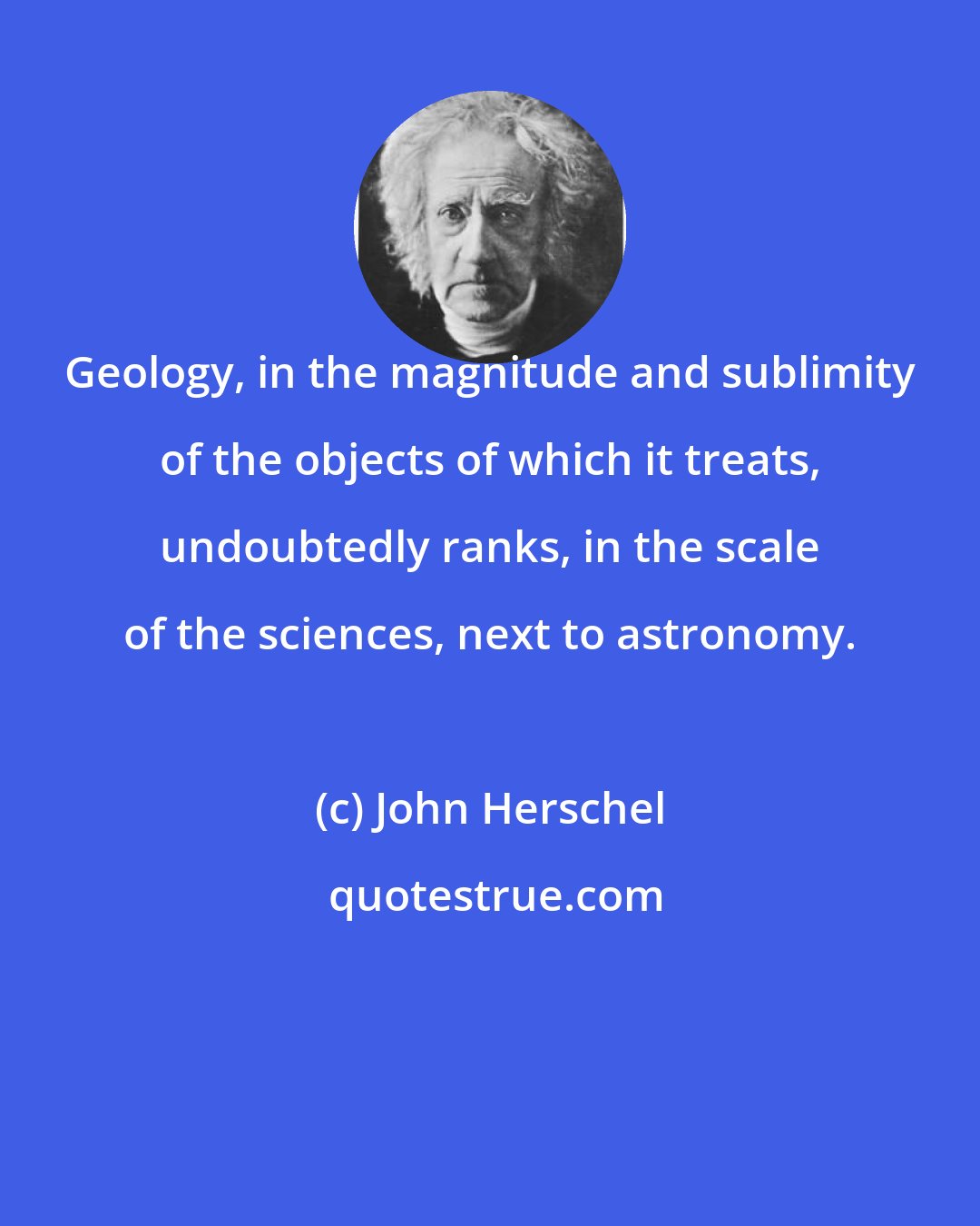 John Herschel: Geology, in the magnitude and sublimity of the objects of which it treats, undoubtedly ranks, in the scale of the sciences, next to astronomy.