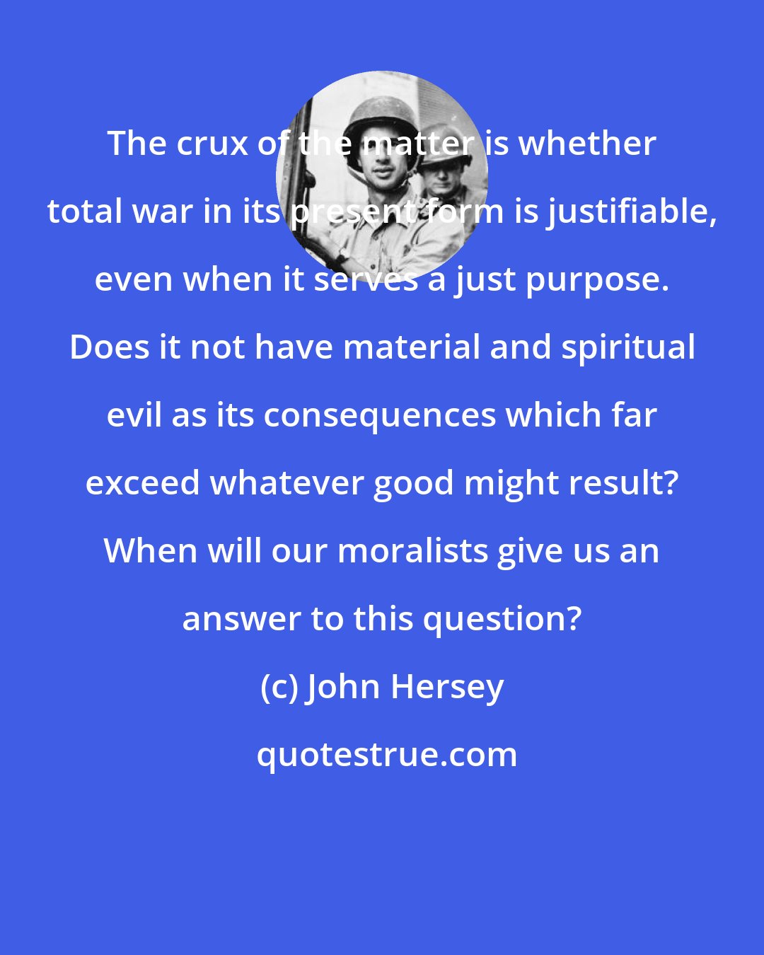 John Hersey: The crux of the matter is whether total war in its present form is justifiable, even when it serves a just purpose. Does it not have material and spiritual evil as its consequences which far exceed whatever good might result? When will our moralists give us an answer to this question?