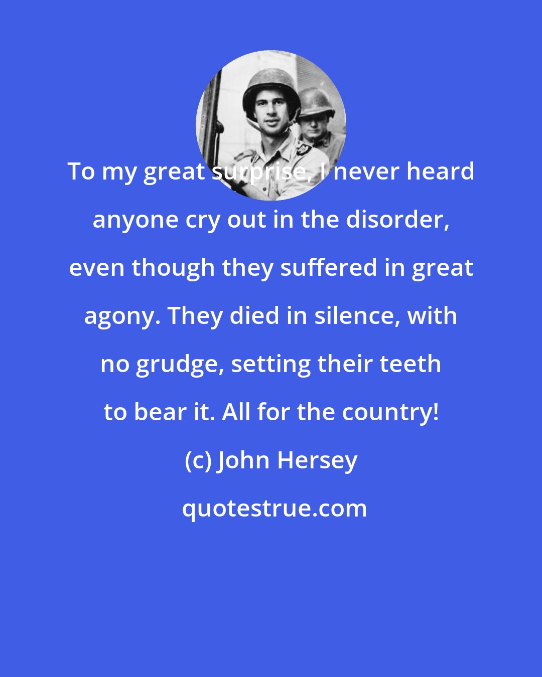 John Hersey: To my great surprise, I never heard anyone cry out in the disorder, even though they suffered in great agony. They died in silence, with no grudge, setting their teeth to bear it. All for the country!